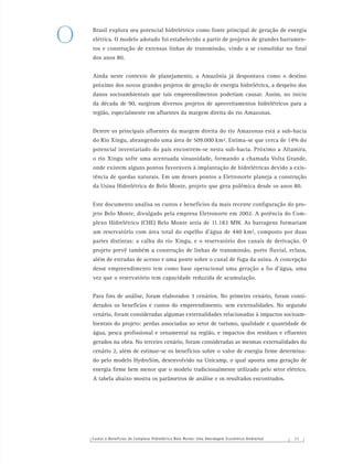 Custos e Benefícios do Complexo Hidrelétrico Belo Monte: Uma Abordagem Econômico-Ambiental 1 1
Brasil explora seu potencial hidrelétrico como fonte principal de geração de energia
elétrica. O modelo adotado foi estabelecido a partir de projetos de grandes barramen-
tos e construção de extensas linhas de transmissão, vindo a se consolidar no ﬁnal
dos anos 80.
Ainda neste contexto de planejamento, a Amazônia já despontava como o destino
próximo dos novos grandes projetos de geração de energia hidrelétrica, a despeito dos
danos socioambientais que tais empreendimentos poderiam causar. Assim, no início
da década de 90, surgiram diversos projetos de aproveitamentos hidrelétricos para a
região, especialmente em aﬂuentes da margem direita do rio Amazonas.
Dentre os principais aﬂuentes da margem direita do rio Amazonas está a sub-bacia
do Rio Xingu, abrangendo uma área de 509.000 km². Estima-se que cerca de 14% do
potencial inventariado do país encontrem-se nesta sub-bacia. Próximo a Altamira,
o rio Xingu sofre uma acentuada sinuosidade, formando a chamada Volta Grande,
onde existem alguns pontos favoráveis à implantação de hidrelétricas devido a exis-
tência de quedas naturais. Em um desses pontos a Eletronorte planeja a construção
da Usina Hidrelétrica de Belo Monte, projeto que gera polêmica desde os anos 80.
Este documento analisa os custos e benefícios da mais recente conﬁguração do pro-
jeto Belo Monte, divulgado pela empresa Eletronorte em 2002. A potência do Com-
plexo Hidrelétrico (CHE) Belo Monte seria de 11.183 MW. As barragens formariam
um reservatório com área total do espelho d’água de 440 km², composto por duas
partes distintas: a calha do rio Xingu, e o reservatório dos canais de derivação. O
projeto prevê também a construção de linhas de transmissão, porto ﬂuvial, eclusa,
além de estradas de acesso e uma ponte sobre o canal de fuga da usina. A concepção
desse empreendimento tem como base operacional uma geração a ﬁo d’água, uma
vez que o reservatório tem capacidade reduzida de acumulação.
Para ﬁns de análise, foram elaborados 3 cenários. No primeiro cenário, foram consi-
derados os benefícios e custos do empreendimento, sem externalidades. No segundo
cenário, foram consideradas algumas externalidades relacionadas à impactos socioam-
bientais do projeto: perdas associadas ao setor de turismo, qualidade e quantidade de
água, pesca proﬁssional e ornamental na região, e impactos dos resíduos e eﬂuentes
gerados na obra. No terceiro cenário, foram consideradas as mesmas externalidades do
cenário 2, além de estimar-se os benefícios sobre o valor de energia ﬁrme determina-
do pelo modelo HydroSim, desenvolvido na Unicamp, o qual aponta uma geração de
energia ﬁrme bem menor que o modelo tradicionalmente utilizado pelo setor elétrico.
A tabela abaixo mostra os parâmetros de análise e os resultados encontrados.
O
 