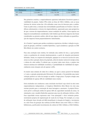 12 CONSERVATION STRATEGY FUND CONSERVAÇÃO ESTRATÉGICA SÉRIE TÉCNICA 4 março de 2006
INDICADORES DE VIABILIDADE
Parâmetros Cenário 1 Cenário 2 Cenário 3
VPL (US$) 1.624.880.117 1.436.159.306 -3.558.796.969
TIR 14.86% 14.53% 3.87%
Nos primeiros cenários, o empreendimento apresenta indicadores favoráveis quanto à
viabilidade do projeto. Ambos VPLs estão na faixa de US$1,5 bilhões, com as taxas
internas de retorno acima dos 12% utilizados como taxa de desconto para a análise.
Como se pode notar, a inserção das externalidades quantiﬁcadas no Cenário 2 não mo-
diﬁcou sobremaneira o retorno do empreendimento, apontando para uma perspectiva
de que o retorno do empreendimento, nestas condições de análise, é bem superior aos
impactos socioambientais considerados. Cabe lembrar que diversos impactos não foram
considerados na presente análise, além de que alguns valores utilizados na quantiﬁca-
ção dos impactos foram propositadamente subestimados.
Já o Cenário 3 aponta para perdas econômicas expressivas, devidas à redução na pro-
jeção de geração, conforme o modelo HydroSim, o qual considerou a geração no CHE
Belo Monte em caráter exclusivo.
Para uma avaliação mais realista, foi realizada uma análise de risco, a qual permite
variar os parâmetros de entrada simultaneamente, a partir de situações previamente
deﬁnidas. Assim, no conjunto de simulações, agrupou-se os riscos de excesso de custo,
atraso na obra e geração abaixo do projetado, além de simular valores de energia acima
e abaixo do valor médio. É evidente que, ao juntar todos esses riscos, o projeto tem
chances mínimas de viabilidade econômica. A probabilidade de viabilidade do empre-
endimento nesta situação seria de apenas 2,28%.
O cenário mais otimista de todos foi o último, no qual o atraso possível foi limitado
a 3 anos; a geração projetada pela Eletronorte foi adotada; e foi permitida uma maior
variação positiva no valor da energia no médio e longo prazo. O projeto atingiu uma
probabilidade de apenas 40% de viabilidade nesse cenário.
Estes resultados nos conduzem a uma conclusão inevitável: seja viável ou não como
empreendimento independente, o Complexo Hidrelétrico Belo Monte irá criar uma
enorme pressão para a construção de mais barragens a montante. A própria Eletro-
norte prevê a utilização média de apenas 40% da capacidade instalada da usina. As
simulações com o modelo HydroSim apontam uma taxa de utilização inferior a 20%.
Essa capacidade ociosa representa uma “crise planejada” e deve estimular perma-
nentemente projetos de regularização de vazão do rio Xingu. Por exemplo, se a taxa
de utilização fosse elevada até 80% (semelhante à situação de Itaipú), o incremento
no valor bruto da geração das turbinas de Belo Monte seria entre US$1,4 e US$2,3
bilhões/ano, justiﬁcando investimentos da ordem de US$11 bilhões a US$19 bilhões.
 