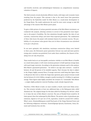 16 CONSERVATION STRATEGY FUND CONSERVAÇÃO ESTRATÉGICA SÉRIE TÉCNICA 4 março de 2006
and beneﬁts involved, and methodological limitations on comprehensive monetary
valuation of impacts.
The third scenario reveals drastically different results, with large scale economic losses
resulting from the project. This outcome is due to the much lower ﬁrm generation
predicted by the HydroSim model for Belo Monte as a stand-alone development in
the Xingu Basin. The model underscores the need for more water storage to take full
advantage of the massive Belo Monte power plant.
To gain a fuller picture of various potential outcomes of the Belo Monte investment, we
conducted risk analysis, allowing variation in several of the parameters most impor-
tant to the project’s feasibility. The ﬁrst simulation brought together the risks of cost
overruns, construction delays and lower-than-expected generation. The combination
of these risks leaves the project with minimal chances for economic success. The pro-
bability of a net present value greater than zero in these circumstances was calculated
to be just 2.28 percent.
In our most optimistic risk simulation, maximum construction delays were limited
to three years, the Eletronorte power generation forecast was used and more positive
energy price variation was permitted. Even under these conditions, the chances of bre-
aking even are only 40 percent.
These results lead us to an inescapable conclusion: whether or not Belo Monte is feasible
as a stand-alone project, it will create enormous pressure to build upstream storage dams
with much larger reservoirs. According to the generation estimates used in this analsyis,
Belo Monte’s guaranteed generation – for which it can sign sales contracts – would be
between 20 and 40 percent of its installed capacity. That’s because the dam is subject
to the Xingu’s highly seasonal ﬂows. If storage reservoirs could bring that ﬁgure closer
to 80 percent (the level at which the Itaipú dam operates), gross annual revenues would
rise by between $1.4-$2.3 billion, enough to justify investing $11-19 billion in upstream
storage. These ﬁgures make highly unrealistic the scenario of a “sustainable” Belo Monte
– a single, highly productive reservoir ﬂooding a small, already impacted area.
Therefore, if Belo Monte is built, we must consider a fourth, much more likely scena-
rio. This scenario includes at least one additional dam, at the Babaquara (also called
Altamira) site. The original design for this dam called for ﬂooding of 6,140 km², which
is 14 times the size of Belo Monte’s reservoir. The area of ﬂooded forest would be 30
times greater than that submerged by Belo Monte. The present value of greenhouse gas
emissions, ﬁgured at $15 per ton of CO2
equivalent, would be around $573 million.
What’s more, Altamira/Babaquara would ﬂood parts of the Xingu National Forest and
the following indigenous territories: Araweté/Igarapé Ipixuna, Koatinemo, Arara, Ka-
raraô and Cachoeira Seca do Irirí.
 