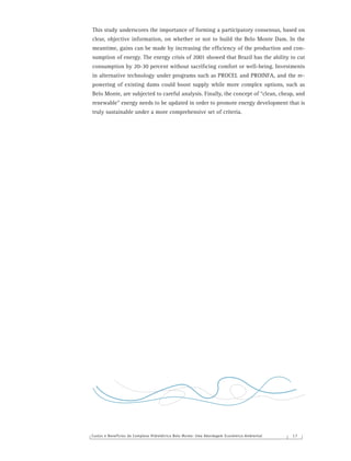 Custos e Benefícios do Complexo Hidrelétrico Belo Monte: Uma Abordagem Econômico-Ambiental 1 7
This study underscores the importance of forming a participatory consensus, based on
clear, objective information, on whether or not to build the Belo Monte Dam. In the
meantime, gains can be made by increasing the efﬁciency of the production and con-
sumption of energy. The energy crisis of 2001 showed that Brazil has the ability to cut
consumption by 20-30 percent without sacriﬁcing comfort or well-being. Investments
in alternative technology under programs such as PROCEL and PROINFA, and the re-
powering of existing dams could boost supply while more complex options, such as
Belo Monte, are subjected to careful analysis. Finally, the concept of “clean, cheap, and
renewable” energy needs to be updated in order to promote energy development that is
truly sustainable under a more comprehensive set of criteria.
 