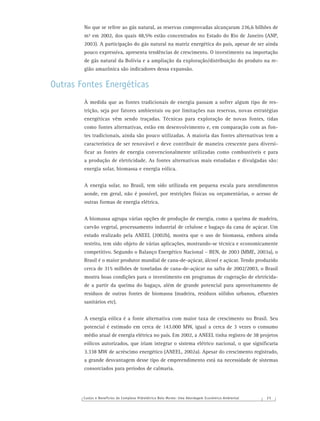 Custos e Benefícios do Complexo Hidrelétrico Belo Monte: Uma Abordagem Econômico-Ambiental 2 5
No que se refere ao gás natural, as reservas comprovadas alcançaram 236,6 bilhões de
m³ em 2002, dos quais 48,5% estão concentrados no Estado do Rio de Janeiro (ANP,
2003). A participação do gás natural na matriz energética do país, apesar de ser ainda
pouco expressiva, apresenta tendências de crescimento. O investimento na importação
de gás natural da Bolívia e a ampliação da exploração/distribuição do produto na re-
gião amazônica são indicadores dessa expansão.
Outras Fontes Energéticas
À medida que as fontes tradicionais de energia passam a sofrer algum tipo de res-
trição, seja por fatores ambientais ou por limitações nas reservas, novas estratégias
energéticas vêm sendo traçadas. Técnicas para exploração de novas fontes, tidas
como fontes alternativas, estão em desenvolvimento e, em comparação com as fon-
tes tradicionais, ainda são pouco utilizadas. A maioria das fontes alternativas tem a
característica de ser renovável e deve contribuir de maneira crescente para diversi-
ﬁcar as fontes de energia convencionalmente utilizadas como combustíveis e para
a produção de eletricidade. As fontes alternativas mais estudadas e divulgadas são:
energia solar, biomassa e energia eólica.
A energia solar, no Brasil, tem sido utilizada em pequena escala para atendimentos
aonde, em geral, não é possível, por restrições físicas ou orçamentárias, o acesso de
outras formas de energia elétrica.
A biomassa agrupa várias opções de produção de energia, como a queima de madeira,
carvão vegetal, processamento industrial de celulose e bagaço da cana de açúcar. Um
estudo realizado pela ANEEL (2002b), mostra que o uso de biomassa, embora ainda
restrito, tem sido objeto de várias aplicações, mostrando-se técnica e economicamente
competitivo. Segundo o Balanço Energético Nacional – BEN, de 2003 (MME, 2003a), o
Brasil é o maior produtor mundial de cana-de-açúcar, álcool e açúcar. Tendo produzido
cerca de 315 milhões de toneladas de cana-de-açúcar na safra de 2002/2003, o Brasil
mostra boas condições para o investimento em programas de cogeração de eletricida-
de a partir da queima do bagaço, além de grande potencial para aproveitamento de
resíduos de outras fontes de biomassa (madeira, resíduos sólidos urbanos, eﬂuentes
sanitários etc).
A energia eólica é a fonte alternativa com maior taxa de crescimento no Brasil. Seu
potencial é estimado em cerca de 143.000 MW, igual a cerca de 3 vezes o consumo
médio atual de energia elétrica no país. Em 2002, a ANEEL tinha registro de 38 projetos
eólicos autorizados, que iriam integrar o sistema elétrico nacional, o que signiﬁcaria
3.338 MW de acréscimo energético (ANEEL, 2002a). Apesar do crescimento registrado,
a grande desvantagem desse tipo de empreendimento está na necessidade de sistemas
consorciados para períodos de calmaria.
 