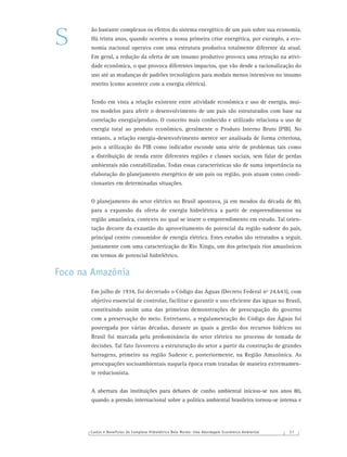 Custos e Benefícios do Complexo Hidrelétrico Belo Monte: Uma Abordagem Econômico-Ambiental 3 7
ão bastante complexos os efeitos do sistema energético de um país sobre sua economia.
Há trinta anos, quando ocorreu a nossa primeira crise energética, por exemplo, a eco-
nomia nacional operava com uma estrutura produtiva totalmente diferente da atual.
Em geral, a redução da oferta de um insumo produtivo provoca uma retração na ativi-
dade econômica, o que provoca diferentes impactos, que vão desde a racionalização do
uso até as mudanças de padrões tecnológicos para modais menos intensivos no insumo
restrito (como acontece com a energia elétrica).
Tendo em vista a relação existente entre atividade econômica e uso de energia, mui-
tos modelos para aferir o desenvolvimento de um país são estruturados com base na
correlação energia/produto. O conceito mais conhecido e utilizado relaciona o uso de
energia total ao produto econômico, geralmente o Produto Interno Bruto (PIB). No
entanto, a relação energia-desenvolvimento merece ser analisada de forma criteriosa,
pois a utilização do PIB como indicador esconde uma série de problemas tais como
a distribuição de renda entre diferentes regiões e classes sociais, sem falar de perdas
ambientais não contabilizadas. Todas essas características são de suma importância na
elaboração do planejamento energético de um país ou região, pois atuam como condi-
cionantes em determinadas situações.
O planejamento do setor elétrico no Brasil apontava, já em meados da década de 80,
para a expansão da oferta de energia hidrelétrica a partir de empreendimentos na
região amazônica, contexto no qual se insere o empreendimento em estudo. Tal orien-
tação decorre da exaustão do aproveitamento do potencial da região sudeste do país,
principal centro consumidor de energia elétrica. Estes estudos são retratados a seguir,
juntamente com uma caracterização do Rio Xingu, um dos principais rios amazônicos
em termos de potencial hidrelétrico.
Foco na Amazônia
Em julho de 1934, foi decretado o Código das Águas (Decreto Federal nº 24.643), com
objetivo essencial de controlar, facilitar e garantir o uso eﬁciente das águas no Brasil,
constituindo assim uma das primeiras demonstrações de preocupação do governo
com a preservação do meio. Entretanto, a regulamentação do Código das Águas foi
postergada por várias décadas, durante as quais a gestão dos recursos hídricos no
Brasil foi marcada pela predominância do setor elétrico no processo de tomada de
decisões. Tal fato favoreceu a estruturação do setor a partir da construção de grandes
barragens, primeiro na região Sudeste e, posteriormente, na Região Amazônica. As
preocupações socioambientais naquela época eram tratadas de maneira extremamen-
te reducionista.
A abertura das instituições para debates de cunho ambiental iniciou-se nos anos 80,
quando a pressão internacional sobre a política ambiental brasileira tornou-se intensa e
S
 