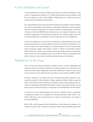 42 CONSERVATION STRATEGY FUND CONSERVAÇÃO ESTRATÉGICA SÉRIE TÉCNICA 4 março de 2006
A Usina Hidrelétrica de Samuel
A Usina Hidrelétrica de Samuel (1989) está localizada no estado de Rondônia, no Rio
Jamari. A capacidade de geração é de 217 MW, apresentando uma área alagada de 560
km², com volume de 3.250 x 106 m³ (Müller, 1996). Destina-se a atender o mercado de
energia elétrica do Sistema Acre-Rondônia.
Esse empreendimento foi marcado pelo desenvolvimento dos primeiros estudos ambien-
tais, envolvendo geologia, geomorfologia, climatologia, hidrologia e sócio-economia,
conforme diretrizes da Eletrobrás. Os Estudos de Impacto Ambiental (EIA) e o Relatório
de Impacto Ambiental (RIMA) foram elaborados por uma empresa terceirizada. Como
medida de compensação foi determinada a criação de uma estação ecológica, para onde
foi encaminhada parte dos espécimes de fauna resgatados da área de alagamento.
O início do alagamento do reservatório caracterizou-se, principalmente, pela intensa
decomposição do material vegetal submerso. No ﬁnal do período de enchimento ocor-
reu um incremento de matéria orgânica ao sistema aquático, decorrente da decompo-
sição da biomassa vegetal, observando-se anóxia no fundo do reservatório. Berman
(2002) aﬁrma que o mesmo erro cometido em Tucuruí e Balbina devido ao não desma-
tamento prévio da área inundada ocorreu com a UHE de Samuel, ocasionando sérios
danos à natureza, como morte de animais, emissão de gases e eutroﬁzação.
Hidrelétricas no Rio Xingu
Cerca de 40% do potencial hidrelétrico brasileiro situa-se na Bacia Hidrográﬁca do
Amazonas. Dentre os principais aﬂuentes da margem direita do rio Amazonas está a
sub-bacia do Rio Xingu, abrangendo uma área de 509.000 km². Estima-se que cerca de
14% do potencial inventariado do país encontrem-se nesta sub-bacia (ANEEL, 2002a).
Próximo a Altamira, o rio Xingu sofre uma acentuada sinuosidade, formando a cha-
mada Volta Grande. A Volta Grande do Xingu, segundo Ab’Sáber (1996), faz parte da
fall line zone (zona de linha de queda) sul amazônica, onde se situam alguns pontos fa-
voráveis à implantação de hidrelétricas devido à existência de quedas naturais. Em um
desses pontos a Eletronorte planeja a construção da Usina Hidrelétrica de Belo Monte.
A crença de que este empreendimento será apenas o primeiro passo na exploração
continuada do Xingu e por conseqüência da Amazônia (Berman, 2002; Santos e An-
drade, 1990), gera vários questionamentos por parte de pesquisadores com relação a
sua sustentabilidade.
Desde 1980 a então projetada Usina Hidrelétrica de Belo Monte gera polêmica. Seu
histórico tem início com os estudos de inventário do Rio Xingu, elaborados pela Eletro-
 