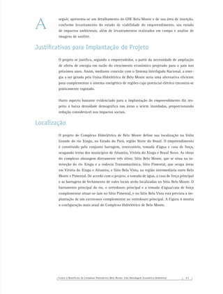 Custos e Benefícios do Complexo Hidrelétrico Belo Monte: Uma Abordagem Econômico-Ambiental 4 7
seguir, apresenta-se um detalhamento do CHE Belo Monte e de sua área de inserção,
conforme levantamento do estudo de viabilidade do empreendimento, seu estudo
de impactos ambientais, além de levantamentos realizados em campo e análise de
imagens de satélite.
Justiﬁcativas para Implantação do Projeto
O projeto se justiﬁca, segundo o empreendedor, a partir da necessidade de ampliação
de oferta de energia em razão do crescimento econômico projetado para o país nos
próximos anos. Assim, mediante conexão com o Sistema Interligado Nacional, a ener-
gia a ser gerada pela Usina Hidrelétrica de Belo Monte seria uma alternativa eﬁciente
para complementar o sistema energético de regiões cujo potencial elétrico encontra-se
praticamente esgotado.
Outro aspecto bastante evidenciado para a implantação do empreendimento diz res-
peito à baixa densidade demográﬁca nas áreas a serem inundadas, proporcionando
redução considerável nos impactos sociais.
Localização
O projeto do Complexo Hidrelétrico de Belo Monte deﬁne sua localização na Volta
Grande do rio Xingu, no Estado do Pará, região Norte do Brasil. O empreendimento
é constituído pelo conjunto barragem, reservatório, tomada d’água e casa de força,
ocupando terras dos municípios de Altamira, Vitória do Xingu e Brasil Novo. As obras
do complexo abrangem diretamente três sítios: Sítio Belo Monte, que se situa na in-
terseção do rio Xingu e a rodovia Transamazônica, Sítio Pimental, que ocupa áreas
em Vitória do Xingu e Altamira, e Sítio Bela Vista, na região intermediária entre Belo
Monte e Pimental. De acordo com o projeto, a tomada de água, a casa de força principal
e as barragens de fechamento de vales locais serão localizadas no Sítio Belo Monte. O
barramento principal do rio, o vertedouro principal e a tomada d’água/casa de força
complementar situar-se-iam no Sítio Pimental, e no Sítio Bela Vista está prevista a im-
plantação de um extravasor complementar ao vertedouro principal. A Figura 4 mostra
a conﬁguração mais atual do Complexo Hidrelétrico de Belo Monte.
A
 