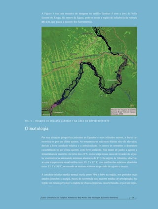 Custos e Benefícios do Complexo Hidrelétrico Belo Monte: Uma Abordagem Econômico-Ambiental 4 9
A Figura 5 traz um mosaico de imagens do satélite Landsat 7 com a área da Volta
Grande do Xingu. No centro da ﬁgura, pode-se notar a região de inﬂuência da rodovia
BR-230, que passa a jusante dos barramentos.
FIG. 5 – MOSAICO DE IMAGENS LANDSAT 7 NA ÁREA DO EMPREENDIMENTO
Climatologia
Por sua situação geográﬁca próxima ao Equador e suas altitudes suaves, a bacia ca-
racteriza-se por um clima quente. As temperaturas máximas diárias não são elevadas,
devido a forte umidade relativa e a nebulosidade. Os meses de setembro a dezembro
caracterizam-se por clima quente, com forte umidade. Nos meses de junho a agosto a
temperatura se mantém em torno dos 22º C, com excepcionais casos de invasão do ar po-
lar continental ocasionando mínimas absolutas de 8º C. Na região de Altamira, observa-
se uma temperatura anual média entre 25º C e 27º C, com médias das máximas absolutas
entre 33º C e 36º C, ocorrendo os maiores valores no período de agosto a março.
A umidade relativa média mensal oscila entre 78% e 88% na região, nos períodos mais
úmidos (outubro a março), época de ocorrência das maiores médias de precipitação. Na
região em estudo prevalece o regime de chuvas tropicais, caracterizando-se por um perío-
 