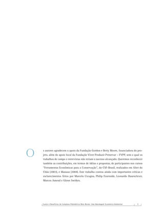 Custos e Benefícios do Complexo Hidrelétrico Belo Monte: Uma Abordagem Econômico-Ambiental 5
s autores agradecem o apoio da Fundação Gordon e Betty Moore, ﬁnanciadora do pro-
jeto, além do apoio local da Fundação Viver Produzir Preservar – FVPP, sem o qual os
trabalhos de campo e entrevistas não teriam o sucesso alcançado. Queremos reconhecer
também as contribuições, em termos de idéias e propostas, de participantes nos cursos
“Ferramentas Econômicas para a Conservação”, do CSF-Brasil, realizados em Alter do
Chão (2003), e Manaus (2004). Este trabalho contou ainda com importantes críticas e
esclarecimentos feitos por Marcelo Cicogna, Philip Fearnside, Leonardo Hasenclever,
Marcos Amend e Glenn Switkes.
O
 