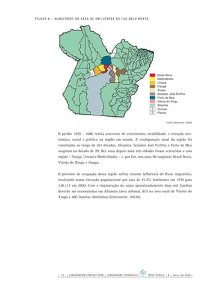 56 CONSERVATION STRATEGY FUND CONSERVAÇÃO ESTRATÉGICA SÉRIE TÉCNICA 4 março de 2006
FIGURA 8 – MUNICÍPIOS DA ÁREA DE INFLUÊNCIA DO CHE BELO MONTE.
Fonte: Eletronorte, 2002b
O perído 1970 – 2000 revela processos de crescimento, estabilidade, e retração eco-
nômica, social e política na região em estudo. A conﬁguração atual da região foi
constituída ao longo de três décadas. Altamira, Senador José Porfírio e Porto de Moz
surgiram na década de 70. Dez anos depois mais três cidades foram acrescidas a essa
região – Pacajá, Uruará e Medicilândia – e, por ﬁm, nos anos 90 surgiram: Brasil Novo,
Vitória do Xingu e Anapu.
O processo de ocupação dessa região sofreu enorme inﬂuência do ﬂuxo migratório,
resultando numa elevação populacional que saiu de 25.751 habitantes em 1970 para
248.317 em 2000. Com a implantação da usina aproximadamente duas mil famílias
deverão ser reassentadas em Altamira (área urbana), 813 na área rural de Vitória do
Xingu e 400 famílias ribeirinhas (Eletronorte, 2002b).
Brasil Novo
Medicilândia
Uruará
Pacajá
Anapu
Senador José Porfírio
Porto de Moz
Vitória do Xingu
Altamira
Gurupa
Placas
1
2
1
2
 