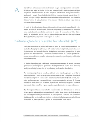 Custos e Benefícios do Complexo Hidrelétrico Belo Monte: Uma Abordagem Econômico-Ambiental 6 3
dependência crítica da economia moderna em relação à energia salienta a necessida-
de de um uso mais racional e efetivo, por toda sociedade, dos recursos energéticos.
Os grandes empreendimentos do setor energético esbarram em restrições ﬁnanceiras,
ambientais e sociais. Com relação às hidrelétricas, essas questões são mais críticas. Po-
demos citar, por exemplo, a necessidade de deslocamento de populações para formação
do reservatório da usina, trazendo várias nuances culturais e sociais, o que torna a
tarefa das mais complexas.
A partir da identiﬁcação dos dados e informações sócio-econômicas e ambientais exis-
tentes, inclusive as levantadas nos estudos de viabilidade da Eletronorte, foi elaborada
uma avaliação sócio-econômica-ambiental do projeto de construção da Usina Hidre-
létrica de Belo Monte no rio Xingu. A Análise Custo Benefício descrita por Serôa da
Motta (1998) foi o expediente adotado para tal análise.
Fundamentação teórica da Análise Custo-Benefício (ACB)
Os benefícios e custos do projeto dependem do ponto de vista pelo qual os mesmos são
avaliados. Para projetos privados, o enfoque é o lucro do empresário, confrontando os
investimentos necessários à obtenção desses lucros; no entanto, para projetos do setor
público esse enfoque muda e é necessário observar também se o projeto gera benefí-
cios e custos não contemplados nas contas internas, tais como impactos ambientais,
culturais e sociais.
A Análise Custo-Benefício (ACB) pode assumir algumas nuances de acordo com suas
perspectivas: análise privada (perspectiva do empreendedor), análise ﬁscal (tesouro),
análise econômica (perspectiva da sociedade em geral), análise distributiva.
No caso da perspectiva da sociedade, adotada neste trabalho, procura-se avaliar o
empreendimento a partir de seus custos e benefícios sociais, expandindo o universo
reduzido do empresário e perspectiva meramente arrecadadora do Estado. Assim, bus-
ca-se atribuir valor aos custos sociais não computados na análise privada, de forma a
interiorizar esses custos, ou, ao menos, explicitá-los, deixando claro para a sociedade
quem usufrui dos benefícios e quem paga (ou pagará) os custos do empreendimento.
Na abordagem utilizada neste trabalho, o custo social será determinado de forma a
reﬂetir a percepção social do dano ambiental. O valor desse dano será obtido a partir
dos custos representados pelos aumentos de gastos públicos e privados com tratamento
da água, perdas de atividades econômicas, perdas de ictiofauna, aumento da incidência
de doenças de veiculação hídrica, perdas de biodiversidade, entre outras.
A
 