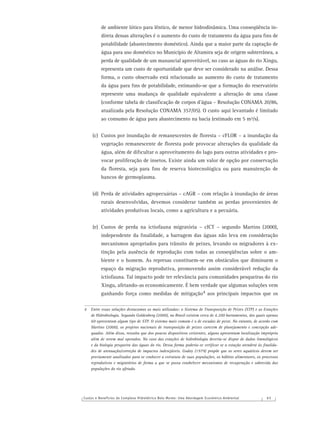 Custos e Benefícios do Complexo Hidrelétrico Belo Monte: Uma Abordagem Econômico-Ambiental 6 5
de ambiente lótico para lêntico, de menor hidrodinâmica. Uma conseqüência in-
direta dessas alterações é o aumento do custo de tratamento da água para ﬁns de
potabilidade (abastecimento doméstico). Ainda que a maior parte da captação de
água para uso doméstico no Município de Altamira seja de origem subterrânea, a
perda de qualidade de um manancial aproveitável, no caso as águas do rio Xingu,
representa um custo de oportunidade que deve ser considerado na análise. Dessa
forma, o custo observado está relacionado ao aumento do custo de tratamento
da água para ﬁns de potabilidade, estimando-se que a formação do reservatório
represente uma mudança de qualidade equivalente a alteração de uma classe
(conforme tabela de classiﬁcação de corpos d’água – Resolução CONAMA 20/86,
atualizada pela Resolução CONAMA 357/05). O custo aqui levantado é limitado
ao consumo de água para abastecimento na bacia (estimado em 5 m³/s).
(c) Custos por inundação de remanescentes de ﬂoresta – cFLOR – a inundação da
vegetação remanescente de ﬂoresta pode provocar alterações da qualidade da
água, além de diﬁcultar o aproveitamento do lago para outras atividades e pro-
vocar proliferação de insetos. Existe ainda um valor de opção por conservação
da ﬂoresta, seja para ﬁns de reserva biotecnológica ou para manutenção de
bancos de germoplasma.
(d) Perda de atividades agropecuárias – cAGR – com relação à inundação de áreas
rurais desenvolvidas, devemos considerar também as perdas provenientes de
atividades produtivas locais, como a agricultura e a pecuária.
(e) Custos de perda na ictiofauna migratória – cICT – segundo Martins (2000),
independente da ﬁnalidade, a barragem das águas não leva em consideração
mecanismos apropriados para trânsito de peixes, levando os migradores à ex-
tinção pela ausência de reprodução com todas as conseqüências sobre o am-
biente e o homem. As represas constituem-se em obstáculos que diminuem o
espaço da migração reprodutiva, promovendo assim considerável redução da
ictiofauna. Tal impacto pode ter relevância para comunidades pesqueiras do rio
Xingu, afetando-as economicamente. É bem verdade que algumas soluções vem
ganhando força como medidas de mitigação4 aos principais impactos que os
4 Entre essas soluções destacamos as mais utilizadas: o Sistema de Transposição de Peixes (STP) e as Estações
de Hidrobiologia. Segundo Goldenberg (2000), no Brasil existem cerca de 4.200 barramentos, dos quais apenas
60 apresentam algum tipo de STP. O sistema mais comum é o de escadas de peixe. No entanto, de acordo com
Martins (2000), os projetos nacionais de transposição de peixes carecem de planejamento e concepção ade-
quados. Além disso, ressalta que dos poucos dispositivos existentes, alguns apresentam localização imprópria
além de serem mal operados. No caso das estações de hidrobiologia deveria-se dispor de dados limnológicos
e da biologia pesqueira das águas do rio. Dessa forma poderia-se veriﬁcar se a estação atenderá às ﬁnalida-
des de atenuação/correção de impactos indesejáveis. Godoy (1979) propõe que os seres aquáticos devem ser
previamente analisados para se conhecer a estrutura de suas populações, os hábitos alimentares, os processos
reprodutivos e migratórios de forma a que se possa estabelecer mecanismos de recuperação e sobrevida das
populações do rio afetado.
 