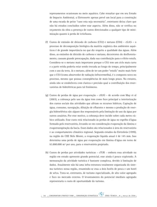 66 CONSERVATION STRATEGY FUND CONSERVAÇÃO ESTRATÉGICA SÉRIE TÉCNICA 4 março de 2006
represamentos ocasionam no meio aquático. Cabe ressaltar que em seu Estudo
de Impacto Ambiental, a Eletronorte apenas prevê um local para a construção
de uma escada de peixe “caso esta seja necessária”, entretanto deixa claro que
não há estudos concluídos sobre esse aspecto. Além disso, não se veriﬁca no
orçamento da obra a presença de custos direcionados a qualquer tipo de mini-
mização quanto à perda de ictiofauna.
(f) Custos de emissão de dióxodo de carbono (CO2) e metano (CH4) – cGAS – o
processo de decomposição biológica da matéria orgânica dos ambientes aquá-
ticos é de grande importância no que diz respeito a qualidade das águas. Além
disso, as emissões de dióxido de carbono e metano, decorrentes do desﬂoresta-
mento, causam grande preocupação, dada sua contribuição para o efeito estufa.
Considera-se o metano mais importante porque o CO2 tem um ciclo mais curto
e a parte retida poderia estar sendo trocada ao longo do tempo, principalmente
com o uso da terra. Já o metano, além de ter um poder “estufa” muito mais forte
que o CO2 (como absorvedor de radiação infravermelha), é o composto novo no
processo, mesmo que possua conseqüências de mais longo prazo. No entanto,
ainda não se estabeleceu com clareza e precisão qual a contribuição dos reser-
vatórios de hidrelétricas para tal fenômeno.
(g) Custos de perdas de água por evaporação – cH2O – de acordo com May et al
(2003), a cobrança pelo uso da água tem como foco principal a interiorização
dos custos sociais das atividades que afetam os recursos hídricos. Captação de
água, consumo, navegação, diluição de eﬂuentes e mesmo a produção de ener-
gia hidroelétrica são alguns dos responsáveis pela limitação do uso da água por
outros usuários. Por esse motivo, a cobrança deve incidir sobre cada metro cú-
bico utilizado. Esse custo está relacionado às perdas de água no espelho d’água
formado pelo reservatório, levando-se em consideração evaporação da lâmina e
evapotranspiração da bacia. Esses dados são relacionados à área do reservatório
e ao comportamento climático regional. Segundo estudos da Eletrobrás (1999),
na região do CHE Belo Monte, a evaporação líquida anual é de 145 mm. Isso
determina uma perda de água por evaporação em lâmina d’água em torno de
63.800.000 m³ por ano, para o reservatório projetado.
(h) Custos de perdas por atividades turísticas – cTUR – embora essa atividade na
região em estudo apresente grande potencial, esse ainda é pouco explorado. A
mensuração da atividade turística é bastante complexa, devido à limitação de
dados. Atualmente não há uma infra-estrutura totalmente organizada do siste-
ma turístico nessa região, resumindo-se essa a dois hotéis de pesca e um hotel
de selva. Trata-se, entretanto, de turismo especializado, de alto valor agregado
e foco no mercado externo. O levantamento do potencial imediato agregado
representaria o custo de oportunidade do turismo.
 
