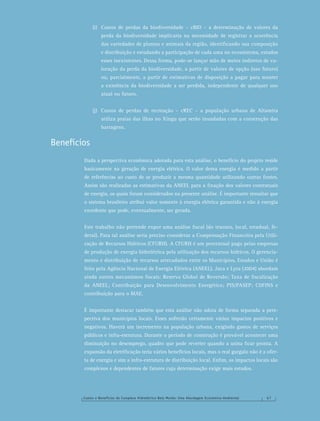 Custos e Benefícios do Complexo Hidrelétrico Belo Monte: Uma Abordagem Econômico-Ambiental 6 7
(i) Custos de perdas da biodiversidade – cBIO – a determinação de valores da
perda da biodiversidade implicaria na necessidade de registrar a ocorrência
das variedades de plantas e animais da região, identiﬁcando sua composição
e distribuição e estudando a participação de cada uma no ecossistema, estudos
esses inexistentes. Dessa forma, pode-se lançar mão de meios indiretos de va-
loração da perda da biodiversidade, a partir de valores de opção (uso futuro)
ou, parcialmente, a partir de estimativas de disposição a pagar para manter
a existência da biodiversidade a ser perdida, independente de qualquer uso
atual ou futuro.
(j) Custos de perdas de recreação – cREC – a população urbana de Altamira
utiliza praias das ilhas no Xingu que serão inundadas com a construção das
barragens.
Benefícios
Dada a perspectiva econômica adotada para esta análise, o benefício do projeto reside
basicamente na geração de energia elétrica. O valor dessa energia é medido a partir
de referências ao custo de se produzir a mesma quantidade utilizando outras fontes.
Assim são realizadas as estimativas da ANEEL para a ﬁxação dos valores contratuais
de energia, os quais foram considerados na presente análise. É importante ressaltar que
o sistema brasileiro atribui valor somente à energia elétrica garantida e não à energia
excedente que pode, eventualmente, ser gerada.
Este trabalho não pretende expor uma análise ﬁscal (do tesouro, local, estadual, fe-
deral). Para tal análise seria preciso considerar a Compensação Financeira pela Utili-
zação de Recursos Hídricos (CFURH). A CFURH é um percentual pago pelas empresas
de produção de energia hidrelétrica pela utilização dos recursos hídricos. O gerencia-
mento e distribuição de recursos arrecadados entre os Municípios, Estados e União é
feito pela Agência Nacional de Energia Elétrica (ANEEL). Juca e Lyra (2004) abordam
ainda outros mecanismos ﬁscais: Reserva Global de Reversão; Taxa de ﬁscalização
da ANEEL; Contribuição para Desenvolvimento Energético; PIS/PASEP; COFINS e
contribuição para o MAE.
É importante destacar também que esta análise não adota de forma separada a pers-
pectiva dos municípios locais. Esses sofrerão certamente vários impactos positivos e
negativos. Haverá um incremento na população urbana, exigindo gastos de serviços
públicos e infra-estrutura. Durante o período de construção é provável acontecer uma
diminuição no desemprego, quadro que pode reverter quando a usina ﬁcar pronta. A
expansão da eletriﬁcação teria vários benefícios locais, mas o real gargalo não é a ofer-
ta de energia e sim a infra-estrutura de distribuição local. Enﬁm, os impactos locais são
complexos e dependentes de fatores cuja determinação exige mais estudos.
 