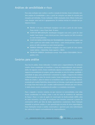 68 CONSERVATION STRATEGY FUND CONSERVAÇÃO ESTRATÉGICA SÉRIE TÉCNICA 4 março de 2006
Análises de sensibilidade e risco
Para uma avaliação mais realista e auxílio à tomada de decisão, foram realizadas tam-
bém análises de sensibilidade e risco, a partir de variações nos dados de entrada para
situações pré-deﬁnidas. Foram realizadas 10.000 simulações (teste Monte Carlo) para
cada situação, num total de 5 agrupamentos. Os critérios iniciais de variação dos pa-
râmetros foram:
PRAZO: 5-10 anos, distribuição triangular com corte a partir do valor modal.
Prazo inicial: 5 anos. Prazo ﬁnal: 10 anos;
CUSTO DE IMPLANTAÇÃO: distribuição triangular com corte a partir do valor
modal. Custo inicial = custo oﬁcial previsto. Limite superior em 50% excedente
ao custo inicial previsto;
CUSTO DE INFRA-ESTRUTURA DE TRANSMISSÃO: distribuição triangular com
corte a partir do valor modal. Custo inicial = custo oﬁcial previsto. Limite su-
perior em 50% excedente ao custo inicial previsto;
ENERGIA GERADA: distribuição triangular com corte a partir do valor modal.
Limite inferior = HydroSim, limite superior = MSUI;
VALOR DA ENERGIA: distribuição normal. Valor médio=US$34/MWh. Desvio-
padrão=15%.
Cenários para análise
Para ﬁns de análise, foram elaborados 3 cenários para o empreendimento. No primeiro
cenário, foram considerados os benefícios e custos do empreendimento, sem externali-
dades. No segundo cenário, foram consideradas algumas externalidades relacionadas aos
impactos socioambientais do projeto: perdas associadas ao setor de turismo, qualidade e
quantidade de água, pesca proﬁssional e ornamental na região, e impactos dos resíduos
e eﬂuentes gerados na obra. No terceiro cenário, foram consideradas as mesmas externa-
lidades do cenário 2, além de estimar-se os benefícios sobre o valor de energia ﬁrme de-
terminado pelo modelo HydroSim, desenvolvido na Unicamp, o qual aponta uma geração
de energia ﬁrme bem menor que o modelo tradicionalmente utilizado pelo setor elétrico.
A tabela abaixo mostra os parâmetros de análise e os resultados encontrados.
Para o segundo e terceiro cenários, no que concerne às externalidades, nem todas
foram consideradas no cálculo, como o caso do valor de existência de espécimes
de fauna e ﬂora e o valor de opção de conservação da biodiversidade (cBIO), além
do valor recreativo e de perda na ictiofauna com interesse comercial a jusante do
reservatório (cICT), por falta de dados quantitativos consistentes. Outra limitação
assumida na presente análise é a não quantiﬁcação de perda de sítios arqueológicos.
Essas limitações tornam a análise conservadora e apontam para uma subestimação
dos valores de impacto socioambiental do empreendimento.
 