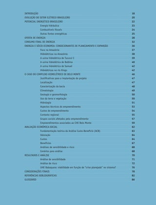Custos e Benefícios do Complexo Hidrelétrico Belo Monte: Uma Abordagem Econômico-Ambiental 7
INTRODUÇÃO 18
EVOLUÇÃO DO SETOR ELÉTRICO BRASILEIRO 20
POTENCIAL ENERGÉTICO BRASILEIRO 22
Energia hidráulica 23
Combustíveis fósseis 24
Outras fontes energéticas 25
OFERTA DE ENERGIA 28
CONSUMO FINAL DE ENERGIA 32
ENERGIA E SÓCIO-ECONOMIA: CONDICIONANTES DE PLANEJAMENTO E EXPANSÃO 36
Foco na Amazônia 37
Hidrelétricas na Amazônia 38
A usina hidrelétrica de Tucuruí I 39
A usina hidrelétrica de Balbina 40
A usina hidrelétrica de Samuel 42
Hidrelétricas no rio Xingu 42
O CASO DO COMPLEXO HIDRELÉTRICO DE BELO MONTE 46
Justiﬁcativas para a implantação do projeto 47
Localização 47
Caracterização da bacia 48
Climatologia 49
Geologia e geomorfologia 50
Uso da terra e vegetação 50
Hidrologia 51
Aspectos técnicos do empreendimento 53
Custos do empreendimento 54
Contexto regional 55
Grupos sociais afetados pelo empreendimento 57
Empreendimentos associados ao CHE Belo Monte 59
AVALIAÇÃO ECONÔMICA-SOCIAL 62
Fundamentação teórica da Análise Custo-Benefício (ACB) 63
Valoração 64
Custos 64
Benefícios 67
Análises de sensibilidade e risco 68
Cenários para análise 68
RESULTADOS E ANÁLISE 70
Análise de sensibilidade 71
Análise de risco 72
UHE Babaquara: viabilidade em função de “crise planejada” no sistema? 76
CONSIDERAÇÕES FINAIS 78
REFERÊNCIAS BIBLIOGRÁFICAS 82
GLOSSÁRIO 86
 