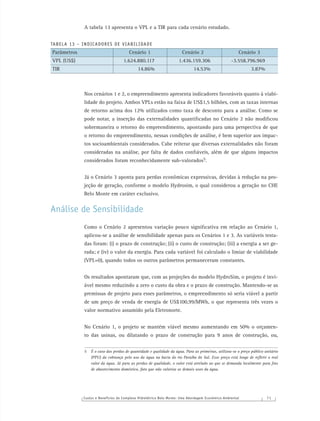 Custos e Benefícios do Complexo Hidrelétrico Belo Monte: Uma Abordagem Econômico-Ambiental 7 1
A tabela 13 apresenta o VPL e a TIR para cada cenário estudado.
TABELA 13 – INDICADORES DE VIABILIDADE
Parâmetros Cenário 1 Cenário 2 Cenário 3
VPL (US$) 1.624.880.117 1.436.159.306 -3.558.796.969
TIR 14.86% 14.53% 3.87%
Nos cenários 1 e 2, o empreendimento apresenta indicadores favoráveis quanto à viabi-
lidade do projeto. Ambos VPLs estão na faixa de US$1,5 bilhões, com as taxas internas
de retorno acima dos 12% utilizados como taxa de desconto para a análise. Como se
pode notar, a inserção das externalidades quantiﬁcadas no Cenário 2 não modiﬁcou
sobremaneira o retorno do empreendimento, apontando para uma perspectiva de que
o retorno do empreendimento, nessas condições de análise, é bem superior aos impac-
tos socioambientais considerados. Cabe reiterar que diversas externalidades não foram
consideradas na análise, por falta de dados conﬁáveis, além de que alguns impactos
considerados foram reconhecidamente sub-valorados5.
Já o Cenário 3 aponta para perdas econômicas expressivas, devidas à redução na pro-
jeção de geração, conforme o modelo Hydrosim, o qual considerou a geração no CHE
Belo Monte em caráter exclusivo.
Análise de Sensibilidade
Como o Cenário 2 apresentou variação pouco signiﬁcativa em relação ao Cenário 1,
aplicou-se a análise de sensibilidade apenas para os Cenários 1 e 3. As variáveis testa-
das foram: (i) o prazo de construção; (ii) o custo de construção; (iii) a energia a ser ge-
rada; e (iv) o valor da energia. Para cada variável foi calculado o limiar de viabilidade
(VPL=0), quando todos os outros parâmetros permaneceram constantes.
Os resultados apontaram que, com as projeções do modelo HydroSim, o projeto é invi-
ável mesmo reduzindo a zero o custo da obra e o prazo de construção. Mantendo-se as
premissas de projeto para esses parâmetros, o empreendimento só seria viável a partir
de um preço de venda de energia de US$100,99/MWh, o que representa três vezes o
valor normativo assumido pela Eletronorte.
No Cenário 1, o projeto se mantém viável mesmo aumentando em 50% o orçamen-
to das usinas, ou dilatando o prazo de construção para 9 anos de construção, ou,
5 É o caso das perdas de quantidade e qualidade da água. Para as primeiras, utilizou-se o preço público unitário
(PPU) da cobrança pelo uso da água na bacia do rio Paraíba do Sul. Esse preço está longe de reﬂetir o real
valor da água. Já para as perdas de qualidade, o valor está atrelado ao que se demanda localmente para ﬁns
de abastecimento doméstico, fato que não valoriza os demais usos da água.
 