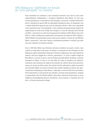 76 CONSERVATION STRATEGY FUND CONSERVAÇÃO ESTRATÉGICA SÉRIE TÉCNICA 4 março de 2006
UHE Babaquara: viabilidade em função
de “crise planejada” no sistema?
Esses resultados nos conduzem a uma conclusão inevitável: seja viável ou não como
empreendimento independente, o Complexo Hidrelétrico Belo Monte irá criar uma
enorme pressão para a construção de mais barragens a montante. A própria Eletronorte
prevê a utilização de apenas 40% da capacidade instalada da usina. As simulações com
o modelo HydroSim apontam uma taxa de utilização inferior a 20%. Essa capacidade
ociosa representa uma “crise planejada” e deve estimular permanentemente projetos de
regularização de vazão do rio Xingu. Por exemplo, se a taxa de utilização fosse elevada
até 80%, o incremento no valor bruto da geração das turbinas de Belo Monte seria entre
US$1,4 e US$2,3 bilhões/ano, justiﬁcando investimentos da ordem de US$11 bilhões a
US$19 bilhões. Em função disto, parece muito pouco realista o cenário de um CHE Belo
Monte “sustentável”: uma única represa, extremamente produtiva e rentável, que afete
uma área reduzida e já bastante alterada.
Caso o CHE Belo Monte seja efetivado, devemos considerar um quarto cenário, mais
realista no longo prazo. Esse inclui, no mínimo, a construção de uma barragem no sítio
Babaquara (agora denominada Altamira). O desenho original para esse aproveitamento
indicava uma área alagada de 6.140 km², equivalente a 14 vezes o espelho d’água de
Belo Monte e cerca de 30 vezes a área de ﬂoresta que Belo Monte inundaria, conforme
ilustração na Figura 14. Para se ter uma idéia da ordem de grandeza dos impactos,
realizamos uma estimativa do impacto das emissões de carbono desses dois aproveita-
mentos em termos de efeito estufa. Esse cálculo foi feito utilizando os dados levantados
por Fearnside (2005), em recente inventário das emissões líquidas de carbono dos apro-
veitamentos de Babaquara e Belo Monte, e aplicando o valor de US$15/ton de Carbono
(CO2 equivalente). O valor presente das emissões, com base nesses parâmetros, atingiria
a surpreendente cifra de US$450 milhões. Além disso, afetaria de forma direta as terras
indígenas Araweté/Igarapé Ipixuna, Koatinemo, Arara, Kararaô, e Cachoeira Seca do
Irirí, e a Floresta Nacional do Xingu.
 