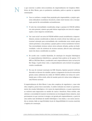 Custos e Benefícios do Complexo Hidrelétrico Belo Monte: Uma Abordagem Econômico-Ambiental 7 9
o que concerne à análise sócio-econômica do empreendimento do Complexo Hidre-
létrico de Belo Monte, para os parâmetros analisados, pode-se apontar as seguintes
constatações:
Caso se conﬁrme a energia ﬁrme projetada pelo empreendedor, o projeto apre-
senta indicadores econômicos favoráveis, sendo viável mesmo com a incorpo-
ração parcial de externalidades socioambientais.
O valor das externalidades consideradas atinge o patamar de US$189 milhões
em valor presente, número que pode balizar negociações em torno de compen-
sações a esses impactos considerados.
Um ‘custo social’ em torno de US$200 milhões anuais inviabilizaria o empreen-
dimento, mesmo considerando os dados do cenário oﬁcial. Isso indica que, caso
eventual valoração para externalidades não consideradas neste estudo aponte
valores próximos a esse patamar, o projeto pode se tornar socialmente inviável.
Tais externalidades incluem valores sócio-culturais afetados, perdas em biodi-
versidade e valor de existência de recursos naturais, além de uma valorização
maior dos danos considerados na análise.
De acordo com o modelo HydroSim, de simulação de situações hidrológicas
de empreendimentos hidrelétricos, a geração ﬁrme poderia ser de apenas 1172
MW no CHE Belo Monte, considerada como empreendimento único na bacia do
Rio Xingu. A partir desse valor, o empreendimento seria inviável em qualquer
cenário considerado.
No caso de eventual construção da UHE Altamira, hipótese possível conforme
discutido no decorrer do trabalho, apenas o alagamento da área do reservatório
geraria custos ambientais da ordem de US$450 milhões em termos de contri-
buição para o efeito estufa, além de inundar partes de várias terras indígenas e
uma ﬂoresta nacional.
O empreendimento de Belo Monte é uma obra complexa de engenharia e, como toda
obra complexa, possui riscos associados. A análise realizada nos remete ao questiona-
mento dos estudos hidrológicos e de custos do empreendimento, os quais representam
as variáveis mais impactantes no modelo de custos e benefícios. Nesse sentido, cabe
salientar a necessidade de maiores investimentos na investigação desses números, mais
precisamente no que concerne à energia a ser gerada pelo empreendimento, a partir de
uma análise mais detalhada do modelo hidrológico e seus dados, e aos custos associa-
dos ao mesmo, dada as especiﬁcidades locais de disponibilidade de recursos materiais
e logística de construção.
N
 
