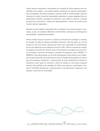 80 CONSERVATION STRATEGY FUND CONSERVAÇÃO ESTRATÉGICA SÉRIE TÉCNICA 4 março de 2006
Ainda, mostra-se necessário o investimento na valoração de outros impactos não con-
siderados nesta análise, o que poderia apontar mudanças nos números apresentados.
Tais investigações deveriam incorporar a possível perda de biodiversidade, possíveis
alterações no modus vivendi de comunidades tradicionais e grupos indígenas direta ou
indiretamente afetados, alterações na ictiofauna e seus reﬂexos a jusante, a emissão
de gases pelo reservatório e turbinas do empreendimento e valores de existência dos
recursos naturais impactados.
Ressalta-se neste trabalho a importância de se estabelecer um consenso quanto a cons-
trução, ou não, do Complexo Hidrelétrico de Belo Monte, balizado por informação de
boa qualidade e amplamente divulgada.
Noutro sentido, há que se investir no aumento da eﬁciência de produção e consumo
de energia. Os dados do Balanço Energético Nacional, além das lições da crise da
energia no início da década, apontam que temos uma capacidade de racionalização
do uso que signiﬁcaria uma redução em torno de 20% a 30% no consumo de energia,
sem implicar em perda de conforto social. O investimento tecnológico em outras fon-
tes de energia, a partir da valorização e expansão de programas como o PROCEL e o
PROINFA e uma aproximação, em nível de planejamento, desse último com o Progra-
ma Luz para Todos (de universalização de acesso à energia elétrica) podem ser chaves
para essa mudança. Finalmente, a repotenciação de usinas hidrelétricas existentes é
promissora como opção de aumentar a oferta de energia no curto prazo enquanto
projetos mais polêmicos são estudados de forma mais rigorosa e participativa. Ber-
man et all (2004) calculam que a repotenciação é economicamente competitiva com
qualquer outra fonte de eletricidade.
 