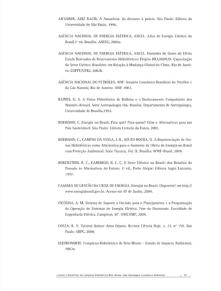 Custos e Benefícios do Complexo Hidrelétrico Belo Monte: Uma Abordagem Econômico-Ambiental 8 3
AB’SÁBER, AZIZ NACIB. A Amazônia: do discurso à práxis. São Paulo: Editora da
Universidade de São Paulo, 1996.
AGÊNCIA NACIONAL DE ENERGIA ELÉTRICA, ANEEL. Atlas de Energia Elétrica do
Brasil.1º ed. Brasília: ANEEL, 2002a.
AGÊNCIA NACIONAL DE ENERGIA ELÉTRICA, ANEEL. Emissões de Gases de Efeito
Estufa Derivados de Reservatórios Hidrelétricos: Projeto BRA/00/029- Capacitação
do Setor Elétrico Brasileiro em Relação à Mudança Global do Clima. Rio de Janei-
ro: COPPE/UFRJ, 2002b.
AGÊNCIA NACIONAL DO PETRÓLEO, ANP. Anuário Estatístico Brasileiro do Petróleo e
do Gás Natural, Rio de Janeiro: ANP, 2003.
BAINES, G. S. A Usina Hidrelétrica de Balbina e o Deslocamento Compulsório dos
Waimiri-Atroari. Série Antropologia 166. Brasília: Departamento de Antropologia,
Universidade de Brasília,1994.
BERMANN, C. Energia no Brasil: Para quê? Para quem? Crise e Alternativas para um
País Sustentável. São Paulo: Editora Livraria da Física, 2002.
BERMANN, C., CAMPOS DA VEIGA, J. R., SOUTO ROCHA, G. A Repotenciação de Usi-
nas Hidrelétricas como Alternativa para o Aumento da Oferta de Energia no Brasil
com Proteção Ambiental. Série Técnica, Vol. X. Brasília: WWF-Brasil, 2004.
BORENSTEIN, R. C., CAMARGO, B. C. C. O Setor Elétrico no Brasil: dos Desaﬁos do
Passado às Alternativas do Futuro. 1º ed., Porto Alegre: Editora Sagra Luzzatto,
1997.
CAMARA DE GESTÃO DA CRISE DE ENERGIA. Energia no Brasil. Disponível em http://
www.energiabrasil.gov.br. Acesso em 07 de Junho, 2004.
CICOGNA, A. M. Sistema de Suporte a Decisão para o Planejamento e a Programação
da Operação de Sistemas de Energia Elétrica. Tese de Doutorado. Faculdade de
Engenharia Elétrica. Campinas, SP: UNICAMP, 2004.
COSTA, R. V. Tucuruí Quinze Anos Depois. Revista Ciência Hoje, v. 27, nº 159. São
Paulo: SBPC, 2000.
ELETRONORTE. Complexo Hidrelétrico de Belo Monte – Estudo de Impacto Ambiental,
2002a.
 