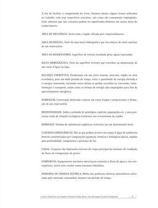 Custos e Benefícios do Complexo Hidrelétrico Belo Monte: Uma Abordagem Econômico-Ambiental 8 7
A ﬁm de facilitar a compreensão do texto, listamos abaixo alguns termos utilizados
no trabalho com seus respectivos conceitos, tais como são comumente empregados.
Cabe salientar que tais conceitos podem ter signiﬁcados distintos em outras áreas do
conhecimento.
ÁREA DE INFLUÊNCIA. Inclui toda a região afetada pelo empreendimento.
ÁREA INUNDÁVEL. Parte de uma bacia hidrográﬁca que ﬁca abaixo do nível máximo
de um reservatório.
ÁREA DO RESERVATÓRIO. Superfície de terreno inundada pelas águas represadas.
BACIA HIDROGRÁFICA. Parte da superfície terrestre que contribui na alimentação de
um curso d´água ou lago.
BALANÇO ENERGÉTICO. Ponderação em um certo sistema, processo, região ou área
econômica, para um dado período de tempo, entre a quantidade de energia ofertada e
a energia consumida, incluindo nessa última as perdas ocorridas na conversão, trans-
formação e transporte, assim como as formas de energia não empregadas para ﬁns de
aproveitamento energético.
BARRAGEM. Construção destinada a barrar um curso d’água e proporcionar a forma-
ção de um reservatório.
BIODIVERSIDADE. Indica variedade de genótipos, espécies, populações etc. e seus pro-
cessos vitais de relações ecológicas existentes nos ecossistemas da região.
BIOMASSA. Volume de substâncias orgânicas existentes em um determinado local.
CAMADAS LIMNOLÓGICAS. São as que podem ocorrer em corpos d´água de ambientes
lênticos caracterizados por composições químicas, térmicas e biológicas típicas, regidas
pela profundidade, temperatura e presença de luz.
CANAL. Conjunto das dimensões internas do corpo principal da estrutura de condução
do ﬂuxo da transposição de peixes.
COMPORTAS. Equipamento mecânico móvel para controlar o ﬂuxo de água e, em con-
sequência, níveis e/ou vazões numa estrutura hidráulica.
DEMANDA DE ENERGIA ELÉTRICA. Média das potências elétricas instantâneas solici-
tadas pelo mercado consumidor, durante um período de tempo.
 