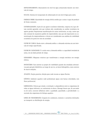 88 CONSERVATION STRATEGY FUND CONSERVAÇÃO ESTRATÉGICA SÉRIE TÉCNICA 4 março de 2006
DEPLECIONAMENTO. Abaixamento do nível da água armazenada durante um inter-
valo de tempo.
ECLUSA. Sistema de transposição de embarcações de um nível d’água para outro.
ENERGIA FIRME. Quantidade de energia elétrica média que a usina é capaz de produzir
de forma constante.
EXTERNALIDADES. Ações de um agente econômico (indivíduo, empresa etc.) que afe-
tam outro(s) agente(s), sem que tenham sido consideradas na análise econômica do
agente gerador. Representam manifestações de custos ineﬁcientes, ou seja, custos que
não constam do orçamento padrão do empreendedor, mas que são importantes na ca-
racterização do empreendimento e devem ser considerados nas análises de viabilidade
econômica do ponto de vista da sociedade.
FATOR DE CARGA. Razão entre a demanda média e a demanda máxima em um inter-
valo de tempo especiﬁcado.
FATOR DE CAPACIDADE. É a razão entre a demanda média e a capacidade instalada da
usina, em um dado período de tempo.
GERADORES. Máquinas rotativas que transformam a energia mecânica em energia
elétrica.
INVENTÁRIO. Fase anterior ao projeto de viabilidade quando são estudadas alternati-
vas para geração hidrelétrica ao longo de um rio, ou bacia hidrográﬁca, num contexto
de macro-soluções.
JUSANTE. Porção posterior, direção para onde escoam as águas ﬂuviais.
LÊNTICO. Ambiente aquático onde predominam águas com baixas velocidades, sem
ﬂuxo preferencial.
LIMNOLOGIA. Ciência que estuda a correlação e a dependência entre os organismos de
todas as águas inferiores, ou continentais ou doces. Abrange fatores que, de um modo
ou de outro, exercem inﬂuência sobre a qualidade, quantidade, a periodicidade e a
sucessão dos organismos do biótopo aquático.
LINHA DE TRANSMISSÃO. Conjunto de condutores, isolantes e acessórios destinados
ao transporte ou distribuição de energia.
 