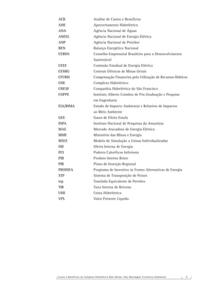 Custos e Benefícios do Complexo Hidrelétrico Belo Monte: Uma Abordagem Econômico-Ambiental 9
ACB Análise de Custos e Benefícios
AHE Aproveitamento Hidrelétrico
ANA Agência Nacional de Águas
ANEEL Agência Nacional de Energia Elétrica
ANP Agência Nacional de Petróleo
BEN Balanço Energético Nacional
CEBDS Conselho Empresarial Brasileiro para o Desenvolvimento
Sustentável
CEEE Comissão Estadual de Energia Elétrica
CEMIG Centrais Elétricas de Minas Gerais
CFURH Compensação Financeira pela Utilização de Recursos Hídricos
CHE Complexo Hidrelétrico
CHESF Companhia Hidrelétrica do São Francisco
COPPE Instituto Alberto Coimbra de Pós Graduação e Pesquisa
em Engenharia
EIA/RIMA Estudo de Impacto Ambiental e Relatório de Impactos
ao Meio Ambiente
GEE Gases de Efeito Estufa
INPA Instituto Nacional de Pesquisas da Amazônia
MAE Mercado Atacadista de Energia Elétrica
MME Ministério das Minas e Energia
MSUI Modelo de Simulação a Usinas Individualizadas
OIE Oferta Interna de Energia
PCI Poderes Caloríﬁcos Inferiores
PIB Produto Interno Bruto
PIR Plano de Inserção Regional
PROINFA Programa de Incentivo às Fontes Alternativas de Energia
STP Sistema de Transposição de Peixes
tep Tonelada Equivalente de Petróleo
TIR Taxa Interna de Retorno
UHE Usina Hidrelétrica
VPL Valor Presente Líquido
 
