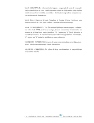 90 CONSERVATION STRATEGY FUND CONSERVAÇÃO ESTRATÉGICA SÉRIE TÉCNICA 4 março de 2006
VALOR NORMATIVO. É o valor de referência para a comparação de preço de compra de
energia e a deﬁnição de custo a ser repassado às tarifas de fornecimento. Esses valores
permitem estabelecer condições necessárias a distribuidores e geradores para a celebra-
ção de contratos de longo prazo.
VALOR MAE. O Valor de Mercado Atacadista de Energia Elétrica. É utilizado para
orientar contratos de curto prazo e reﬂete o mercado imediato de energia.
VALOR PRESENTE LÍQUIDO – VPL. É o montante do futuro descontado para o presente.
É o valor atual. O VPL, na área de ﬁnanças, é usado para analisar investimentos em
projetos de médio e longo prazo. Quando o VPL é maior que “0” (zero), determina a
viabilidade econômica do empreendimento de acordo com os parâmetros considerados.
VPL menor que “0” indica inviabilidade do empreendimento.
VERTEDOURO OU VERTEDOR. Estrutura de uma usina destinada a escoar água, men-
surar e controlar volumes d’água em um reservatório.
VOLUME DO RESERVATÓRIO. É o volume de água contido na área do reservatório ao
nível normal máximo.
 