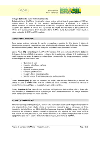 Ministério de
                                              Minas e Energia


Evolução do Projeto: Maior Eficiência e Proteção
O atual projeto de Belo Monte é muito diferente do projeto original Kararaô apresentado em 1989 (ver
imagem acima). O plano de hoje aumenta significativamente a eficiência e a proteção
social e ambiental, por meio de medidas que incluem uma redução da área alagada do reservatório de
1.225 km2 para 516 km2. A relação área
                                     área-capacidade do projeto de Belo Monte é de 0,05 km2/MW,
inferior à de outras usinas no Brasil, tais como Serra da Mesa (1,40), Tucuruí (0,29) e Itaipu (0,10). A
média nacional é de 0,49 km2/MW instalado.


LICENCIAMENTO AMBIENTAL

Como outros projetos nacionais de grande envergadura, o projeto de Belo Monte é objeto de
                                                           ,
licenciamento ambiental, conduzido no caso, pelo Instituto Brasileiro do Meio Ambiente e dos Recursos
                         conduzido,                                ro
Naturais Renováveis (IBAMA). As licenças exigidas no processo de licenciamento incluem:

Licença Prévia (LP) – concedida pelo IBAMA em fevereiro de 2010 após análise e deferimento do Estudo
de Impacto Ambiental (EIA) do projeto e realização de 04 audiências públicas. A LP estabeleceu 40
                                                                      pública
condicionantes que visam à prevenção, mitigação ou compensação dos impactos previstos no EIA e
                                                                                   pre
incluem exigências relacionadas com:

           o   Qualidade da água
           o   Impactos sobre fauna e a flora
           o   Saneamento
           o   Impactos na população local
           o   Compensação financeira
           o   Recuperação de áreas degradadas
           o   Monitoramento de planos e programas soci
                                                   socioambientais

Licença de Instalação (LI) – pode ser concedida por etapas, antes do início da construção da usina. Em
janeiro de 2011, o IBAMA emitiu a LI dos canteiro de obras, incluindo a melhoria das estradas de
                                            canteiros
acesso. No momento, a LI para as obras da barragem está em análise.

Licença de Operação (LO) – essa licença autoriza o enchimento do reservatório e o início da geração.
                             ssa
Para concedê-la, o IBAMA verificará se as proposições do EIA e as condicionantes das licenças anteriores
               ,                                       o
foram atendidas na forma e nos prazos previstos.


RETORNO DO INVESTIMENTO

A Empresa de Pesquisa Energética (EPE) realizou uma análise de custos baseada no projeto apresentado
                                  (EPE)
pelo empreendedor. Esse estudo estima o investimento necessário para a construção da Usina
Hidrelétrica de Belo Monte em R$ 20,3 bilhões (preços de dezembro de 2008), sendo R$ 3,3 bilhões
                                                                           2008
destinados aos programas sociais e ambientais propostos. Isso significa um custo índice total de
                                                   propostos.
R$ 1.780/kW instalado, excluídos os juros durante a construção. O custo da energia produz
                                                                                   produzida, incluindo
o pagamento pelo uso do sistema de transmissão interligado, é inferior a R$ 80/MWh.
                                                                          $ 80/MWh




Projeto da Usina de Belo Monte – Fatos e Dados (r1)                                         Pag. 2 de 3
 
