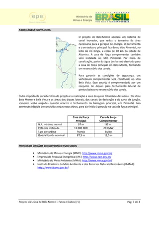 Ministério de
                                              Minas e Energia


ABORDAGEM INOVADORA

                                                   O projeto de Belo Monte adotará um sistema de
                                                   canal inovador, que reduz o tamanho da área
                                                   necessária para a geração de energia. O barramento
                                                   e o vertedouro principal ficarão no sítio Pimental, no
                                                   leito do rio Xingu, a cerca de 40 km da cidade de
                                                   Altamira. A casa de força complementar também
                                                   será instalada no sítio Pimental. Por meio de
                                                   canalização, parte da água do rio será desviada para
                                                                                           desviad
                                                   a casa de força principal em Belo Monte, formando
                                                   um reservatório dos canais.

                                                   Para garantir as condições de segurança, um
                                                   vertedouro complementar será construído no sítio
                                                   Bela Vista. Esse arranjo é complementado por um
                                                   conjunto de diques para fechamento lateral de
                                                   pontos baixos no reservatório dos canais.

Outra importante característica do projeto é a realização a seco da quase totalidade das obras. Os sítios
Belo Monte e Bela Vista e as áreas dos diques laterais, dos canais de derivação e do canal de junção,
                                                                                     d
somente serão alagadas quando ocorrer o fechamento da barragem principal, em Pimental. Isso
acontecerá depois de concluídas todas essas obras, para dar início à geração na casa de força principal.


                                              Casa de Força          Casa de Força
                                                Principal            Complementar
                N.A. máximo normal                97 m                   97 m
                Potência instalada             11.000 MW               233 MW
                Tipo de turbina                  Francis                Bulbo
                Queda líquida nominal            87,5 m                 11,5 m


PRINCIPAIS ÓRGÃOS DO GOVERNO ENVOLVIDOS

            •   Ministério de Minas e Energia (MME): http://www.mme.gov.br/
            •   Empresa de Pesquisa Energética (EPE): http://www.epe.gov.br/
            •   Ministério do Meio Ambiente (MMA): http://www.mma.gov.br/
            •   Instituto Brasileiro do Meio Ambiente e dos Recursos Naturais Renováveis (IBAMA):
                http://www.ibama.gov.br/




Projeto da Usina de Belo Monte – Fatos e Dados (r1)                                          Pag. 3 de 3
 