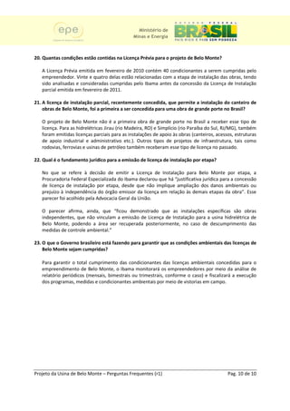Ministério de
                                              Minas e Energia



20. Quantas condições estão contidas na Licença Prévia para o projeto de Belo Monte?
                                                                              Monte

   A Licença Prévia emitida em fevereiro de 2010 contém 40 condicionantes a serem cumpridas pelo
                                                                 cionantes
   empreendedor. Vinte e quatro delas estão relacionadas com a etapa de instalação das obras, tendo
   sido analisadas e consideradas cumpridas pelo Ibama antes da concessão da Licença de Instalação
   parcial emitida em fevereiro de 2011.
                                   2011

21. A licença de instalação parcial, recentemente concedida, que permite a instalação do canteiro de
    obras de Belo Monte, foi a primeira a ser concedida para uma obra de grande porte no Brasil?

   O projeto de Belo Monte não é a primeira obra de grande porte no Brasil a receber ess tipo de
                                                                                               esse
   licença. Para as hidrelétricas Jirau (rio Madeira, RO) e Simplício (rio Paraíba do Sul, RJ/MG), também
   foram emitidas licenças parciais para as instalações de apoio às obras (canteiros, acessos, estruturas
   de apoio industrial e administrativo etc.). Outros tipos de projetos de infraestrutura, tais como
   rodovias, ferrovias e usinas de petróleo também receberam esse tipo de licença no passado.

22. Qual é o fundamento jurídico para a emissão de licença de instalação por et
                                                                             etapa?

   No que se refere à decisão de emitir a Licença de Instalação para Belo M       Monte por etapa, a
   Procuradoria Federal Especializada do Ibama declarou que há “justificativa jurídica para a concessão
   de licença de instalação por etapa, desde que não implique ampliação dos danos ambientais ou
                                                                ampliação
   prejuízo à independência do órgão emissor da licença em relação às demais etapas da obra”. Esse
   parecer foi acolhido pela Advocacia Geral da União.
                                                União

   O parecer afirma, ainda, que “ficou demonstrado que as instalações específicas s    são obras
   independentes, que não vinculam a emissão de Licença de Instalação para a usina hidrelétrica de
   Belo Monte, podendo a área ser recuperada posteriormente, no caso de descumprimento das
                                               posteriormente
   medidas de controle ambiental.”

23. O que o Governo brasileiro está fazendo para garantir que as condições ambientais das licenças de
    Belo Monte sejam cumpridas?

   Para garantir o total cumprimento das condicionantes das licenças ambientais concedidas para o
   empreendimento de Belo Monte, o Ibama monitorará os empreendedores por meio da análise de
                                                                        dores
   relatório periódicos (mensais, bimestrais ou trimestrais, conforme o caso) e fiscalizará a execução
   dos programas, medidas e condicionantes ambientais por meio de vistorias em campo.




Projeto da Usina de Belo Monte – Perguntas Frequentes (r1)                                 Pag. 10 de 10
 