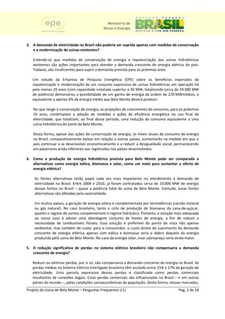 Ministério de
                                             Minas e Energia



3. A demanda de eletricidade no Brasil não poderia ser suprida apenas com medidas de conservação
   e a modernização de usinas existentes?

   Entende-se que medidas de conservação de energia e repotenciação das usinas hidrelétricas
                       edidas                                                      us
   existentes são ações importantes para atender a demanda crescente de energia elétrica do país
                                                                                            país.
   Todavia, são insuficientes para suprir a demanda prevista para os próximos anos.

   Um estudo da Empresa de Pesquisa Energética (EPE) sobre os benefícios esperados da
                       presa
   repotenciação e modernização de um conjunto expressivo de usinas hidrelétricas em operação há
   pelo menos 20 anos (com capacidade instalada superior a 30 MW, totalizando cerca de 24.000 MW
                        com
   de potência) demonstrou a possibilidade de um ganho de energia da ordem de 270 MWmédios, o
   equivalente a apenas 6% da energia média que Belo Monte deverá produzir.

   No que tange à conservação de energia, as projeções de crescimento do consumo, para os próximos
   10 anos, contemplam a adoção de medidas e ações de eficiência energética no uso final da
   eletricidade, que totalizam, ao final desse período, uma redução do consumo equivalente a uma
               ,
   usina hidrelétrica do porte de Belo Monte.

   Desta forma, apesar das ações de conservação de energia, os níveis atuais de consumo de energia
   no Brasil, comparativamente baixos em relação a outros países, aumentarão na medida em que o
                      tivamente
   país continuar a se desenvolver economicamente e a reduzir a desigualdade social, permanecendo
                                                                              social
   em patamares ainda inferiores aos registrados nos países desenvolvidos.
                                                            desenvolvidos

4. Como a produção de energia hidrelétrica prevista para Belo Monte pode ser comparada a
   alternativas como energia eólica, biomassa e solar, como um meio para aumentar a oferta de
   energia elétrica?

    As fontes alternativas terão papel cada vez mais importante no atendimento à demanda de
    eletricidade no Brasil. Entre 2004 e 2010, já foram contratados cerca de 10.000 MW de energia
                                         2010
    dessas fontes no Brasil – quase a potência total da usina de Belo Monte. Contudo, essas fontes
    alternativas são afetadas pela sazonalidade.
                                   sazonalidade

    Em muitos países, a geração de energia eólica é complementada por termelétricas (carvão mineral
    ou gás natural). No caso brasileiro, tanto o ciclo de produção de biomassa d cana-de-açúcar,
                              brasil                                               da
    quanto o regime de ventos complementam o regime hidráulico. Portanto, a solução mais adequada
    ao nosso caso é adotar uma abordagem conjunta de fontes de energia, a fim de reduzir a
                                                                         energia
    necessidade de combustíve fósseis. Essa solução é preferível do ponto de vista não apenas
                     combustíveis
    ambiental, mas também de custo: para o consumidor, o custo direto do suprimento da demanda
    crescente de energia elétrica apenas com eólica e biomassa seria o dobro daquele da energia
                                                                           dob
    produzida pela usina de Belo Monte. No caso da energia solar, esse sobrepreço seria ainda maior.

5. A redução significativa de perdas no sistema elétrico brasileiro não compensaria a demanda
   crescente de energia?

   Reduzir ou eliminar perdas, por si só, não compensaria a demanda crescente de energia no Brasil. As
   perdas médias no Sistema Elétrico Interligado brasileiro têm oscilado entre 15% e 17% da geração de
   eletricidade. Uma parcela expressiva dessas perdas é classificada como perdas comerciais
                                                                   ssificada
   resultantes de conexões ilegais. Estas perdas comerciais são influenciadas no Brasil – e em outras
                            ilegais
   partes do mundo –, pelas condiç
                             condições socioeconômicas da população. Desta forma, nesses mercados,
                                                                        .      forma
Projeto da Usina de Belo Monte – Perguntas Frequentes (r1)                                Pag. 2 de 10
 