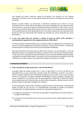 Ministério de
                                             Minas e Energia



   uma redução das perdas comerciais, apesar de necessária, não resultará em uma redução
                   as
   equivalente do consumo, uma vez que eliminar perdas não elimina a necessidade de fornecimento
   de energia.

   Quanto às perdas elétricas na transmissão, é importante reconhecer que o Brasil é um país
   continental, com um sistema elétrico interligado, em sua quase totalidade, por meio de extensa rede
   de transmissão e cuja base de geração é predominantemente hidrelétrica. Dessa forma, é de se
   esperar que as perdas no Brasil sejam maiores do que em países com características físicas distintas
   e com predominância de fontes de geração térmica. No entanto, do ponto de vista ambiental, essas
   perdas são mais que compensadas pela redução das emissões que seriam produzidas por usinas
   termelétricas.

6. O que está sendo feito para prevenir a emissão de gases de efeito estufa associada à
          stá
   decomposição da vegetação nas áreas alagadas próximas a Belo Monte?

   O Estudo de Impacto Ambiental (EIA) prevê a remoção de 100% da vegetação dos reservatórios dos
   canais e de 50% da vegetação do reservatório da calha do rio Xingu, para minimizar o impacto das
                                                                Xingu,
   emissões de gases de efeito estufa oriundos da decomposição de vegetação..

   Além de praticamente não emitir gases de efeito estufa durante a sua vida operativa, a usina de
   Belo Monte evitará a construção de termelétricas emissoras de CO2. Para fins de comparação, pode-
                                                                                   c
   se dizer que seriam necessárias 19 usinas termelétricas a gás natural (de 500 MW cada) para igualar
   a produção de energia de Belo Monte. No entanto, essas usinas produziriam emissões em torno de
   19 MtCO2 por ano, valor superior à emissões totais de todo o setor elétrico em 2007.
                                    às


II. VIABILIDADE ECONÔMICA

7. Qual é a geração de energia prevista para a usina de Belo Monte?

   A geração média de energia prevista para a usina de Belo Monte é de cerca de 40% de sua
   capacidade total, ou seja, comparável à geração média das hidrelétricas europeias. Esse valor é
   inferior à geração média das usinas hidrelétricas brasileiras, que é de 55%, uma vez que nos meses
                                                                              ,
   de cheia, a usina gerará a sua plena capacidade (11.000 MW) e, durante a estiagem, a geração será
                                                    (11.                       estiagem
   menor, resultando em uma média anual de aproximadamente 4.500 MW. O cálculo da energia
                                                                             MW
   comercializada pela usina é feit com base nas taxas médias de geração e também leva em conta os
                                feita
   ganhos sinérgicos da operação interligada com o sistema.

   A menor geração de energia relativa à potência instalada se deve, em grande parte, à adequação do
   projeto ao longo de sua vida útil e à compatibilização da geração de energia aos requisitos
   socioambientais. As medidas adotadas que reduziram a geração de energia foram
                                                                            foram:

   a) a redução do reservatório e a eliminação da capacidade de regularização das vazões afluentes à
       barragem de Belo Monte
                        Monte;

   b) a retirada de outros aproveitamentos na bacia que permitiriam maior regularização das vazões a
       montante;



Projeto da Usina de Belo Monte – Perguntas Frequentes (r1)                                Pag. 3 de 10
 