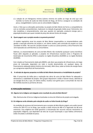 Ministério de
                                               Minas e Energia



     c) a adoção de um hidrograma mínimo (valores mínimos de vazões ao longo do ano) que será
         mantido no trecho de vazão da Volta Grande do Xingu, de forma a assegurar as condições de
         pesca, navegabilidade e outros usos às comunidades indígenas.

     Assim, é fato que as alterações promovidas no projeto de Belo Monte de forma a compatibilizá-lo
                                                                                      compatibiliz
     com as restrições socioambientais, implicaram na redução da geração média anual. Felizmente, isto
      om               socioambientais,
     não inviabilizou o empreendimento, visto que, quando em operação, produzirá energia para a
     população brasileira por quase metade do preço das demais fontes de energia
                                                                         energia.

8. Quem pagará caso o projeto exceda o orçamento previsto?
                                                 previsto

     O modelo regulatório atual d projeto de Belo Monte responsabiliza os empreendedores pela
                                  do
     gestão e execução eficientes do projeto e em última análise, pela conclusão do projeto ao custo
                                              e,                                       proj
     acordado no leilão. No caso de o projeto exceder o custo ou o prazo previsto, o ônus financeiro não
     será repassado aos contribuintes ou consumidores.

     Ademais, os empreendedores da usina de Belo Monte não receberão quaisquer outros benefícios
     fiscais além daqueles já aplicados a projetos de infraestrutura nacional como o Programa de
     Aceleração do Crescimento (PAC) e projetos na região Amazônica (SUDAM) ou na região Nordeste
     (SUDENE).

     Com relação ao financiamento dado pelo BNDES, vale dizer que projetos de infraestrutura, de longo
     prazo de maturação, dependem em todo o mundo desenvolvido, em qualquer época, de
     financiamento adequado (pleito histórico do mercado). Além disso, todas as fontes de energia fazem
     jus a programas específicos de financia
                                    financiamento.

9.   A retirada de algumas propostas no leilão da Belo Monte demonstra a inviabilidade do projeto?
                                                                                          proj

     Não. O preço-teto do leilão para a realização das obras da usina de Belo Monte foi adequado e
                    teto                                     d
     demonstrou a viabilidade do projeto. Dois grupos disputaram o leilão e fizeram lances, obtendo
                                   projeto                                                  obtendo-se
     um deságio de 6,1%, o que, em última análise, resultou num ganho para o consumidor de mais de
                                 ,
     R$ 4 bilhões durante os primeiros 30 anos.


III. POPULAÇÕES INDÍGENAS

10. Alguma terra indígena será alagada como resultado da usina de Belo Monte?

     Não. Nenhuma das 10 terras indígenas localizadas na área de influência do projeto será alagada.

11. Os indígenas serão afetados pela redução da vazão na Volta Grande do Xingu?

     As condições do processo de licenciamento para o projeto de Belo Monte exigem uma vazão mensal
     mínima de 700 m3/s no rio Xingu, que excede a vazão mínima de 400 m3/s registrada nos 80 anos
     anteriores. Essa exigência de vazão garantirá a manutenção dos recursos naturais necessários às
                                                                         rsos
     populações indígenas, que dependem do leito do rio para locomoção e cujos hábitos alimentares
     estão vinculados à atividade da pesca.



Projeto da Usina de Belo Monte – Perguntas Frequentes (r1)                                  Pag. 4 de 10
 