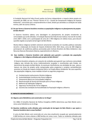 Ministério de
                                             Minas e Energia



   A Fundação Nacional do Índio (Funai) avaliou de forma independente o impacto deste projeto em
                                  (
   novembro de 2009, em seu “Parecer Técnico nº 21 – Estudo do Componente Indígena do Impacto
   Ambiental”, concluindo que o empreendimento é viável, desde que atendidas as condições de vazão
   mínima, além de outros critérios
                          critérios.

12. De que forma o Governo brasileiro envolveu as populações indígenas no planejamento do projeto
                           brasileiro
    de Belo Monte?

   O Governo brasileiro adotou uma abordagem no planejamento do projeto envolvendo as
   comunidades que serão afetadas. A Fundação Nacional do Índio (Funai) realizou mais de 30 reuniões
   entre 2007 e 2010, com a participação de cerca de 1.700 indígenas em aldeias locais, para discutir
     tre
   questões ligadas ao projeto da barragem de Belo Monte.

   Muitos líderes indígenas também estiveram ativamente envolvidos em reuniões públicas realizadas
                                                                                 públi
   durante a elaboração do Estudo de Impacto Ambiental (EIA). Além disso, cerca de 200 indígenas
                                                              ).
   participaram de audiências públicas promovidas pelo Instituto Brasileiro do Meio Ambiente e dos
   Recursos Naturais Renováveis (Ibama), especialmente em Altamira.

13. Que medidas o Governo brasileiro está adotando para garantir a proteção das populações
    indígenas e não indígenas afetadas pelo projeto de Belo Monte?

    O Governo brasileiro estipulou um conjunto de condições para garantir que nenhuma comunidade
    indígena seja retirada das terras tradicionalmente ocupadas e reconhecidas pelo Estado, em
                                                                                          Estado
    decorrência do projeto de Belo Monte. As eventuais interferências nas atividades de caça, pesca e
    lavoura nas áreas do projeto serão compensadas pelos programas e projetos socioambientais
    previstos no Estudo de Impacto Ambiental (EIA) e no Projeto Básico Ambiental. No caso específico
                                              (
    das populações indígenas, essas medidas incluem os seguintes programas:

       a)   Fortalecimento Institucional e Direitos Indígenas
       b)   Sustentabilidade Econômica dos Povos Indígenas
       c)   Saneamento Básico em Comunidades Indígenas
       d)   Reestruturação do Serviço de Educação para os Povos Indígenas
                    turação
       e)   Melhoria de Habitações Indígenas
       f)   Segurança Territorial das Terra indígenas
                                      Terras
       g)   Garantia das Condições de Acessibilidade da População Indígena a Altamira


IV. IMPACTO SOCIOECONÔMICO
          O

14. Alguma outra hidrelétrica será construída no rio Xingu?
                                                     Xingu

   Em 2008, O Conselho Nacional de Política Energética (CNPE) determinou que Belo Monte será a
   única usina hidrelétrica no rio Xingu.
                     étrica

15. Quantas residências serão afetadas pela construção da barragem de Belo Monte e que apoio o
    Governo brasileiro dará a essas famílias?

   A usina de Belo Monte será construída em uma área atualmente ocupada por aproximadamente
                             á
   4.300 famílias em zonas urbanas e 800 famílias em zonas rurais. Todos os residentes afetados pela
            ílias
Projeto da Usina de Belo Monte – Perguntas Frequentes (r1)                               Pag. 5 de 10
 