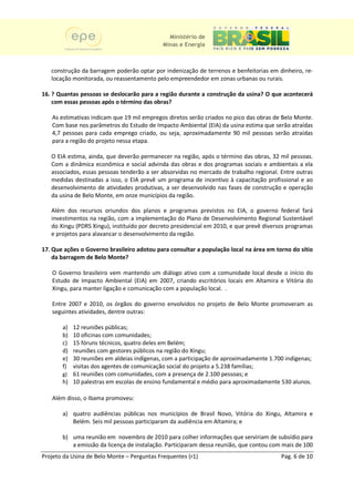 Ministério de
                                            Minas e Energia



   construção da barragem poderão optar por indenização de terrenos e benfeitorias em dinheiro, re-
   locação monitorada, ou reassentamento pelo empreendedor em zonas urbanas ou rurais.

16. ? Quantas pessoas se deslocarão para a região durante a construção da usina? O que acontecerá
    com essas pessoas após o término das obras?

   As estimativas indicam que 19 mil empregos diretos serão criados no pico das obras de Belo Monte.
   Com base nos parâmetros do Estudo de Impacto Ambiental (EIA) da usina estima que serão atraídas
                                                                   d
   4,7 pessoas para cada emprego criado, ou seja, aproximadamente 90 mil pessoas serão atraídas
                                     criado                                                  atra
   para a região do projeto nessa etapa
                                  etapa.

   O EIA estima, ainda, que deverão permanecer na região após o término das obras, 32 mil pessoas.
                                                    região,                   obras
   Com a dinâmica econômica e social advinda das obras e dos programas sociais e ambientais a ela
   associados, essas pessoas tenderão a ser absorvidas no mercado de trabalho regional. Entre outras
   medidas destinadas a isso, o EIA prevê um programa de incentivo à capacitação profissional e ao
   desenvolvimento de atividades produtivas, a ser desenvolvido nas fases de constr
                                                                             construção e operação
   da usina de Belo Monte, em onze municípios da região.

   Além dos recursos oriundos dos planos e programas previstos no EIA, o governo federal fará
   investimentos na região, com a implementação do Plano de Desenvolvimento Regional Sustentável
   do Xingu (PDRS Xingu), instituído por decreto presidencial em 2010, e que prevê diversos programas
                         ,                                                ue
   e projetos para alavancar o desenvolvimento da região.

17. Que ações o Governo brasileiro adotou par consultar a população local na área em torno do sítio
                                          para
    da barragem de Belo Monte?

   O Governo brasileiro vem mantendo um diálogo ativo com a comunidade local desde o início do
   Estudo de Impacto Ambiental (EIA) em 2007, criando escritórios locais em Altamira e Vitória do
                                   EIA)
   Xingu, para manter ligação e comunicação com a população local. .
        ,

   Entre 2007 e 2010, os órgãos do governo envolvidos no projeto de Belo Monte promoveram as
   seguintes atividades, dentre outras:

       a) 12 reuniões públicas
                       públicas;
       b) 10 oficinas com comuni
                           comunidades;
       c) 15 fóruns técnicos, quatro deles em Belém;
       d) reuniões com gestores públicos na região do Xingu
           euniões                                    Xingu;
       e) 30 reuniões em aldeias indígenas, com a participação de aproximadamente 1.700 indígenas;
       f) visitas dos agentes de comunicação social do projeto a 5.238 famílias;
       g) 61 reuniões com comunidades, com a presença de 2.100 pessoas e
                                                                   pessoas;
       h) 10 palestras em escolas de ensino fundamental e médio para aproximadamente 530 alunos.
                                            fundamental

   Além disso, o Ibama promoveu:
                            veu:

       a) quatro audiências públicas nos municípios de Brasil Novo, Vitória do Xingu, Altamira e
           uatro
          Belém. Seis mil pessoas participaram da audiência em Altamira; e

       b) uma reunião em novembro de 2010 para colher informações que serviriam de subsídio para
          a emissão da licença de instalação. Participaram dessa reunião, que contou com mais de 100
Projeto da Usina de Belo Monte – Perguntas Frequentes (r1)                               Pag. 6 de 10
 