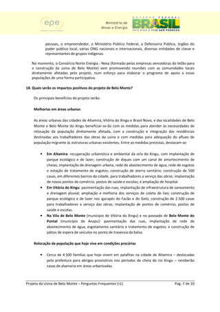Ministério de
                                                 Minas e Energia



            pessoas, o empreendedor, o Ministério Público Federal, a Defensoria Pública, órgãos do
            poder público local, várias ONG nacionais e internacionais, diversas entidades de classe e
            representantes de grupos indígenas.

   No momento, o Consórcio Norte Energia - Nesa (formado pelas empresas vencedoras do leilão para
   a construção da usina de Belo Monte) vem promovendo reuniões com as comunidades locais
   diretamente afetadas pelo projeto, n num esforço para elaborar o programa de apoio a essas
   populações de uma forma participativa.

18. Quais serão os impactos positivos do projeto de Belo Monte?

    Os principais benefícios do projeto serão:

    Melhorias em áreas urbanas

    As áreas urbanas das cidades de Altamira, Vitória do Xingu e Brasil Novo, e das localidades de Belo
    Monte e Belo Monte do Xingu beneficiar ão com as medidas para atender às necessidades de
                                   beneficiar-se-ão
    relocação da população diretamente afetada, com a construção e integração das residências
    destinadas aos trabalhadores das obras da usina e com medidas para adequação do afluxo de
    população migrante às estruturas urbanas existentes. Entre as medidas previstas, destacam-se:
                                                                s                     destacam

        •   Em Altamira: recuperação urbanística e ambiental da orla do Xingu, com implantação de
                         :
            parque ecológico e de lazer; construção de diques com um canal de amortecimento de
            cheias; implantação de drenagem urbana, rede de abastecimento de água, rede de esgotos
                                                               abastecimento
            e estação de tratamento de esgotos; construção de aterro sanitário; construção de 500
            casas, em diferentes bairros da cidade, para trabalhadores a serviço das obras; implantação
            de novos pontos de comércio, postos de saúd e escolas; e ampliação de hospital.
                                                     saúde
        •   Em Vitória do Xingu: pavimentação das ruas, implantação de infraestrutura de saneamento
                           Xingu:
            e drenagem pluvial; ampliação e melhoria dos serviços de coleta de lixo; construção de
            parque ecológico e de lazer nos igarapés do Facão e do Gelo; construção de 2.500 casas
            para trabalhadores a serviço das obras; implantação de pontos de comércio, postos de
            saúde e escolas.
        •   Na Vila de Belo Monte (município de Vitória do Xingu) e no povoado de Belo Monte do
            Pontal (município de Anapu): pavimentação das ruas, implantação de rede de
                                      Anapu):
            abastecimento de água, esgotamento sanitário e tratamento de esgotos; e construção de
            pátios de espera de veículos no ponto de travessia da balsa.

    Relocação de população que hoje vive em condições precárias
                                                      precária

        •   Cerca de 4.500 famílias que hoje vivem em palafitas na cidade de Altamira – deslocadas
            pela prefeitura para abrigos provisórios nos períodos de cheia do rio Xingu – receberão
            casas de alvenaria em áreas urbanizadas.



Projeto da Usina de Belo Monte – Perguntas Frequentes (r1)                                Pag. 7 de 10
 