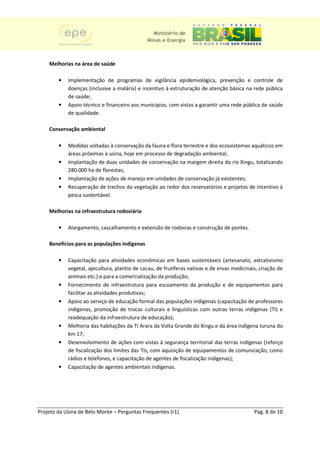 Ministério de
                                              Minas e Energia



    Melhorias na área de saúde

        •   Implementação de programas de vigilância epidemiológica, prevenção e controle de
                     ntação
            doenças (inclusive a malária) e incentivo à estruturação de atenção básica na rede pública
            de saúde;
        •   Apoio técnico e financeiro aos municípios, com vistas a garantir uma rede pública de saúde
                                                      ,
            de qualidade.

    Conservação ambiental

        •   Medidas voltadas à conservação da fauna e flora terrestre e dos ecossistemas aquáticos em
                                 onservação
            áreas próximas à usina, hoje em processo de degradação ambiental;
             reas                           processo
        •   Implantação de duas unidades de conservação na margem direita do rio Xingu, totalizando
            280.000 ha de florestas;
                          florestas
        •   Implantação de ações de manejo em unidades de conservação já existentes;
                                                                             existentes
        •   Recuperação de trechos da vegetação ao redor dos reservatórios e projetos de incentivo à
             ecuperação                                                                    i
            pesca sustentável.

    Melhorias na infraestrutura rodoviária

        •   Alargamento, cascalhamento e extensão de rodovias e construção de pontes.

    Benefícios para as populações indígenas

        •   Capacitação para atividades econômicas em bases sustentáveis (artesanato, extrativismo
              apacitação
            vegetal, apicultura, plantio de cacau, de frutíferas nativas e de ervas medicinais, criação de
            animais etc.) e para a comercialização da produção;
        •   Fornecimento de infraestrutura para escoamento da produção e de equipamentos para
             ornecimento
            facilitar as atividades produtivas;
                          tividades
        •   Apoio ao serviço de educação formal das populações indígenas (capacitação de professores
            indígenas, promoção de trocas culturais e linguísticas com outras terras indígenas (TI) e
            readequação da infraestrutura de educação);
        •   Melhoria das habitações da TI Arara da Volta Grande do Xingu e da área indígena Juruna do
                          s
            km 17;
        •   Desenvolvimento de ações com vistas à segurança territorial das terras indígenas (reforço
                                    a
            de fiscalização dos limites das TIs com aquisição de equipamentos de comunicação, como
                               os            TIs,
            rádios e telefones, e capacitação de agentes de fiscalização indígenas);
                                ,                   entes                 indígenas
        •   Capacitação de agentes ambientais indígenas.
                                      a




Projeto da Usina de Belo Monte – Perguntas Frequentes (r1)                                   Pag. 8 de 10
 