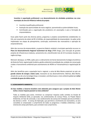Ministério de
                                              Minas e Energia



    Incentivo à capacitação profissional e ao desenvolvimento de atividades produtivas nos onze
    municípios da área de influência indireta do projeto

        •   Incentivo à qualificação profissional;
        •   Avaliação das oportunidades de novos negócios, aproveitando as potencialidades locais;
        •   Contribuição para a organização dos produtores em associações e para a formação de
            empreendedores.

Essas ações fazem parte dos diversos planos, programas e projetos socioambientais estabelecidos no
EIA, com orçamento da ordem de R$ 3,3 bilhões, de responsabilidade do empreendedor. As ações serão
   ,
implantadas nas etapas de planejamento, construção, enchimento dos reservatóri e operação do
                           planejamento,                               reservatórios
empreendimento.

Além dos recursos do empreendedor, os governos federal, estadual e municipais aportarão recursos no
Plano de Desenvolvimento Regional Sustentável do Xingu (PDRS Xingu), para execução de grandes
projetos de infraestrutura (rodovias, saneamento etc.), beneficiando mais de 10 municípios situados na
                                                        beneficiando
região do Xingu.

Merecem destaque, no PDRS, ações para o ordenamento territorial (Zoneamento Ecológico-Econômico
                                                                                   Ecológico
do Oeste do Pará), regularização fundiária, gestão ambiental (consolidação das unidades de conservação
criadas e licenciamento ambiental para assentamento do INCRA na Transamazônica) e r    regularização de
TI.

Além dos benefícios para a população local e regional, a usina de Belo Monte propiciará ao país um
grande volume de energia a baixo custo necessário ao seu desenvolvimento. Ademais, Belo Monte,
                                     custo,            o
através do uso de uma tecnologia limpa e renovável, contribuirá para o meio ambiente global por evitar
                    a
a emissão de gases de efeito estufa.
                             estufa


V. LICENCIAMENTO AMBIENTAL

19. Que medidas o Governo brasileiro está adotando para assegurar que o projeto de Belo Monte
    tenha o menor impacto possível no meio ambiente?

   Todas as medidas para evitar, minimizar ou compensar impactos estão contidas no Estudo de
   Impacto Ambiental (EIA), já aprovado; nas condicionantes da Licença Prévia, no Projeto Básico
                            ),                                     Licença
   Ambiental, em fase de conclusão, e nas condicionantes da Licença de Instalação parcial já emitida e
   das demais a emitir. A Licença de Operação, que permitirá o enchimento do reservatório, só será
                             icença     peração,
   concedida se comprovado o cumprimento de todos os programas e medidas ambientais, e após
   vistorias de campo pelo Ibama, para constatar esse cumprimento.
        rias




Projeto da Usina de Belo Monte – Perguntas Frequentes (r1)                                Pag. 9 de 10
 