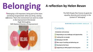 Belonging A reflection by Helen Bevan
Belonging is SO important; being part of the team
and being recognised for what you bring, valuing
difference. That’s the environment we want to create
in the Improvement Directorate
Hugh McCaughey,
NHS National Director of Improvement
‘
The NHS People Plan frames its goals for
equality, diversity and inclusion in the
context of “belonging”
 