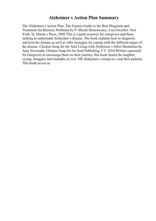 Alzheimer s Action Plan Summary
The Alzheimer s Action Plan: The Experts Guide to the Best Diagnosis and
Treatment for Memory Problems by P. Murali Doraiswamy; Lisa Gwyther. New
York: St. Martin s Press, 2008 This is a great resource for caregivers and those
seeking to understand Alzheimer s disease. The book explains how to diagnosis
and treat the disease as well as offer strategies for coping with the different stages of
the disease. Chicken Soup for the Soul Living with Alzheimer s Other Dementias by
Amy Newmark, Chicken Soup for the Soul Publishing, CT: 2014 Written especially
for caregivers to encourage them on their journey, this book shares the laughter,
crying, struggles and triumphs of over 100 Alzheimer s caregiver s and their patients.
This book serves as
 