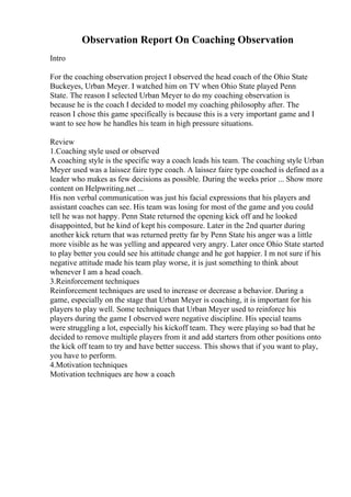 Observation Report On Coaching Observation
Intro
For the coaching observation project I observed the head coach of the Ohio State
Buckeyes, Urban Meyer. I watched him on TV when Ohio State played Penn
State. The reason I selected Urban Meyer to do my coaching observation is
because he is the coach I decided to model my coaching philosophy after. The
reason I chose this game specifically is because this is a very important game and I
want to see how he handles his team in high pressure situations.
Review
1.Coaching style used or observed
A coaching style is the specific way a coach leads his team. The coaching style Urban
Meyer used was a laissez faire type coach. A laissez faire type coached is defined as a
leader who makes as few decisions as possible. During the weeks prior ... Show more
content on Helpwriting.net ...
His non verbal communication was just his facial expressions that his players and
assistant coaches can see. His team was losing for most of the game and you could
tell he was not happy. Penn State returned the opening kick off and he looked
disappointed, but he kind of kept his composure. Later in the 2nd quarter during
another kick return that was returned pretty far by Penn State his anger was a little
more visible as he was yelling and appeared very angry. Later once Ohio State started
to play better you could see his attitude change and he got happier. I m not sure if his
negative attitude made his team play worse, it is just something to think about
whenever I am a head coach.
3.Reinforcement techniques
Reinforcement techniques are used to increase or decrease a behavior. During a
game, especially on the stage that Urban Meyer is coaching, it is important for his
players to play well. Some techniques that Urban Meyer used to reinforce his
players during the game I observed were negative discipline. His special teams
were struggling a lot, especially his kickoff team. They were playing so bad that he
decided to remove multiple players from it and add starters from other positions onto
the kick off team to try and have better success. This shows that if you want to play,
you have to perform.
4.Motivation techniques
Motivation techniques are how a coach
 