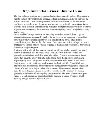Why Students Take General Education Classes
The law enforces students to take general education classes in college. This report is
here to explain why students do not need to take such classes, and what they can be
a benefit towards. Thus meaning most of the student would be on the side of not
needing general education classes, so join me in a course for the law makers. When
students have a tool of all trades in the pocket of their jeans that allows them to search
anything and everything, the amount of students dropping out of collegeis increasing
every year.
In the world of college students are spending several thousand dollars to get an
education to pursue a career. Typically, the career we want to pursue is something
for which we have a talent or interest. The standard time period of college is
typically four years, but on the other hand if you go to a technical college two years
are required. In most majors you are required to take general education ... Show more
content on Helpwriting.net ...
It s important to take all that anyone can get out of your studies toward your career,
but not information that isn t need to do their job. So in that case the fact that
general education isn t needed in most jobs today, if there is anything they do not
know they have the ability to pull a out a phone from their pockets and Google
anything they need. Google can not teach anyone how to be a doctor, mechanic,
dentist, surgeon, etc. but it can teach anyone the basics of life. For which I have
presented this alone should be enough for the curriculum to be lightened to just the
classes of which their major inclines them to take. This could shorten the time
period it takes to graduate, and the cost of school would be cheaper. By taking
general education out of the way they can proceed to take more classes about your
major in which case could cause students to graduate in under 4 years, it could
possibly bring it down to 2 years if you re
 