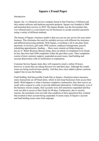 Square s Fraud Paper
Introduction
Square, Inc. is a financial services company based in San Francisco, California and
they market software and hardware payment products. Square was founded in 2009
and launched their services in 2010. The Square Reader was the first product they
ever released and it s a convenient way for businesses to accept customer payments
using a variety of different methods.
The beauty of Square s business model is that you can use one service for your entire
business. This eliminates the need for multiple services with different fee structures
and different processing methods. With Square, everything is all in one place from
payments, to invoices, gift cards, POS systems, employee management, payroll,
scheduling appointments, funding, ... Show more content on Helpwriting.net ...
has an A+ Better Business Bureau rating, there are plenty of complaints to be found.
In fact, they have had 1098 complaints within the past three years. Their complaints
consist of poor customer support, suspended account issues, fund holding and
account deactivation with no notification or explanation.
Customer Service Square states they will respond to email s within 24 hours;
however, it seems they are taking between two and three days. Although the simple
issues are being resolved more quickly. And they have since added a phone customer
support line to ease the burden.
Fund Holding And Inaccessible Funds Due to Square s fraud prevention measures,
many transactions set off fraud alerts, which in turn keep businesses from access their
funds. What happens is when a business completes a transaction, they then receive an
email with a request to verify or provide additional information. Unfortunately, even if
the business owners comply, their accounts were still sometimes suspended and they
were not able to access to their funds for 90 days. Furthermore, due to security
reasons, the merchants were not told what condition of their agreement they violated
that resulted in their account being suspended. It seems many of Square s account
and fund holding issues stem from improper
 