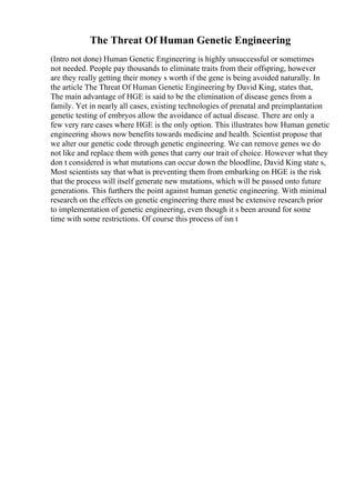 The Threat Of Human Genetic Engineering
(Intro not done) Human Genetic Engineering is highly unsuccessful or sometimes
not needed. People pay thousands to eliminate traits from their offspring, however
are they really getting their money s worth if the gene is being avoided naturally. In
the article The Threat Of Human Genetic Engineering by David King, states that,
The main advantage of HGE is said to be the elimination of disease genes from a
family. Yet in nearly all cases, existing technologies of prenatal and preimplantation
genetic testing of embryos allow the avoidance of actual disease. There are only a
few very rare cases where HGE is the only option. This illustrates how Human genetic
engineering shows now benefits towards medicine and health. Scientist propose that
we alter our genetic code through genetic engineering. We can remove genes we do
not like and replace them with genes that carry our trait of choice. However what they
don t considered is what mutations can occur down the bloodline, David King state s,
Most scientists say that what is preventing them from embarking on HGE is the risk
that the process will itself generate new mutations, which will be passed onto future
generations. This furthers the point against human genetic engineering. With minimal
research on the effects on genetic engineering there must be extensive research prior
to implementation of genetic engineering, even though it s been around for some
time with some restrictions. Of course this process of isn t
 