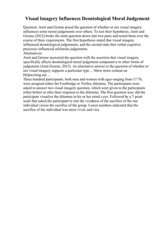 Visual Imagery Influences Deontological Moral Judgement
Question: Amit and Greene posed the question of whether or not visual imagery
influences some moral judgements over others. To test their hypothesis, Amit and
Greene (2012) broke the main question down into two parts and tested them over the
course of three experiments. The first hypothesis stated that visual imagery
influenced deontological judgements, and the second state that verbal cognitive
processes influenced utilitarian judgements.
Alternatives:
Amit and Greene answered the question with the assertion that visual imagery
specifically affects deontological moral judgement comparative to other forms of
judgement (Amit Greene, 2012). An alternative answer to the question of whether or
not visual imagery supports a particular type ... Show more content on
Helpwriting.net ...
Three hundred participants, both men and women with ages ranging from 17 70,
were assigned either the Footbridge or Trolley dilemma. The participants were
asked to answer two visual imagery question, which were given to the participants
either before or after their response to the dilemma. The first question was: did the
participant visualize the dilemma in his or her mind s eye. Followed by a 7 point
scale that asked the participant to rate the vividness of the sacrifice of the one
individual versus the sacrifice of the group. Lower numbers indicated that the
sacrifice of the individual was more vivid, and vice
 