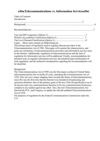 вЂњTelecommunications vs. Information ServicesвЂќ
Table of Contents
Introduction
........................................................................................................................3
Background..........................................................................................................................4
Recommendations..............................................................................................................7
User and ISP Cooperative (Option 1)...................................................................7
Website Accessibility Certification (Option 2)...................................................7
Top Level Domain Classification (Option 3).......................................................8
Legal, ... Show more content on Helpwriting.net ...
The primary piece of legislation used to regulate telecom providers is the
Telecommunication Act of 1996. This paper will examine the characteristics, and
point out similarities, of telecommunications providers and information services such
as the internet. Additionally, regulation of telecommunications and the lack of
regulation for information services will be addressed. Finally, recommendations for
potential ways to regulate information services, the potential legal ramifications of
such regulation, and the technical considerations regarding the recommendations will
be identified.
Background
The Telecommunications Act of 1996 was the first major overhaul of United States
telecommunications law in nearly 62 years, amending the Communications Act of
1934. This Act was a major stepping stone towards the future of telecommunications,
since this was the first time that the Internet was included in broadcasting and
spectrum allotment. One of the primary goals of the law (Title III specifically) was to
let anyone enter any communications business to let any communications businesses
compete in any market against any other. Also, the new Telecommunications Act
allowed the FCC, and Congress, to update the old and outdated Telecommunications
Act of 1934.
For purposes of regulation by the Federal Communications Commission under the
U.S.
 