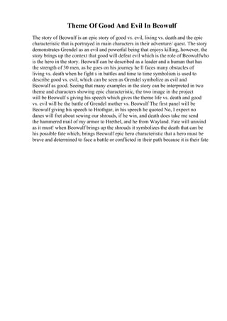 Theme Of Good And Evil In Beowulf
The story of Beowulf is an epic story of good vs. evil, living vs. death and the epic
characteristic that is portrayed in main characters in their adventure/ quest. The story
demonstrates Grendel as an evil and powerful being that enjoys killing, however, the
story brings up the context that good will defeat evil which is the role of Beowulfwho
is the hero in the story. Beowulf can be described as a leader and a human that has
the strength of 30 men, as he goes on his journey he ll faces many obstacles of
living vs. death when he fight s in battles and time to time symbolism is used to
describe good vs. evil, which can be seen as Grendel symbolize as evil and
Beowulf as good. Seeing that many examples in the story can be interpreted in two
theme and characters showing epic characteristic, the two image in the project
will be Beowulf s giving his speech which gives the theme life vs. death and good
vs. evil will be the battle of Grendel mother vs. Beowulf The first panel will be
Beowulf giving his speech to Hrothgar, in his speech he quoted No, I expect no
danes will fret about sewing our shrouds, if he win, and death does take me send
the hammered mail of my armor to Hrethel, and he from Wayland. Fate will unwind
as it must! when Beowulf brings up the shrouds it symbolizes the death that can be
his possible fate which, brings Beowulf epic hero characteristic that a hero must be
brave and determined to face a battle or conflicted in their path because it is their fate
 