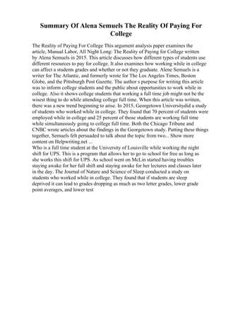 Summary Of Alena Semuels The Reality Of Paying For
College
The Reality of Paying For College This argument analysis paper examines the
article, Manual Labor, All Night Long: The Reality of Paying for College written
by Alena Semuels in 2015. This article discusses how different types of students use
different resources to pay for college. It also examines how working while in college
can affect a students grades and whether or not they graduate. Alene Semuels is a
writer for The Atlantic, and formerly wrote for The Los Angeles Times, Boston
Globe, and the Pittsburgh Post Gazette. The author s purpose for writing this article
was to inform college students and the public about opportunities to work while in
college. Also it shows college students that working a full time job might not be the
wisest thing to do while attending college full time. When this article was written,
there was a new trend beginning to arise. In 2015, Georgetown Universitydid a study
of students who worked while in college. They found that 70 percent of students were
employed while in college and 25 percent of those students are working full time
while simultaneously going to college full time. Both the Chicago Tribune and
CNBC wrote articles about the findings in the Georgetown study. Putting these things
together, Semuels felt persuaded to talk about the topic from two... Show more
content on Helpwriting.net ...
Who is a full time student at the University of Louisville while working the night
shift for UPS. This is a program that allows her to go to school for free as long as
she works this shift for UPS. As school went on McLin started having troubles
staying awake for her full shift and staying awake for her lectures and classes later
in the day. The Journal of Nature and Science of Sleep conducted a study on
students who worked while in college. They found that if students are sleep
deprived it can lead to grades dropping as much as two letter grades, lower grade
point averages, and lower test
 