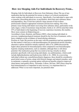 How Are Sleeping Aids For Individuals In Recovery From...
Sleeping Aids for Individuals in Recovery from Substance Abuse The use of any
medication that has the potential for misuse or abuse is of critical consideration
when working with individuals in recovery. Specifically, if an individual is open with
a counselor, prescribing physician, or psychiatrist, about their past substance abuse
and dependency, they in turn have placed a large amount of trust in these
professionals related to appropriate treatment and decision making. One of the
primary issues facing individuals recovering from substance abuse, particularly in the
early stages, is that of insomniaor sleep disorders. Kolla et Al. (2014) noted that while
47% of individuals in the beginning of recovery experience insomnia, this number...
Show more content on Helpwriting.net ...
According to Jones, Knutson, and Haines (2003), when treating individuals in
recovery, nonpharmacological treatment should be the first line of treatment, with a
heavy emphasis on the avoidance of mood altering substances.
Position on Topic My position on the topic with this population (and any population
for that matter) is that just as with benzodiazepines for generalized anxiety disorder,
alternative options should be initially explored. Jaffe et Al. (2004) discussed the
higher abuse potential for benzodiazepines when compared to non benzodiazepine
hypnotic sleeping medications, such as zolpidem, although there is still abuse
potential. One medication group that was noted as having virtually no abuse
potential, specifically with recovering individuals, was antihistamines, which could
include diphenhydramine and hydroxyzine (Jaffe et Al., 2004). In a recovering
individual without any comorbid psychiatric diagnoses, these should be considered a
good initial course of action, along with lifestyle changes and natural remedies, such
as melatonin, a naturally occurring option with proven benefits related to improved
sleep latency and quality (Perry, Alexander, Liskow, DeVane, 2007) Since sleep has
been demonstrated as so important in early recovery, it is important that it is
addressed. What is even more important, are potential other
 