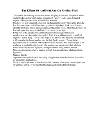 The Effects Of Artificial And On Medical Field
The readers have already understood whose life glory is this one. The person whose
smile flood away the whole nation with utmost victory, yes, he s our dedicated
captain of Bangladesh team, Mashrafe Bin Mortaza.
But, have we ever imagined, what pain lies beneath that smile? From 2002 2007, he
had three operations in left knee, one operation in right knee, back stress fracture,
shoulder problems, ankles damaged damaged ligaments twice. After then, till now, he
has undergone four surgeries in his left knee three on his right...
Since ours is the age of advancement of science technology, tremendous
development have taken place in medical field. A new addition to this is artificial
organs of human body. This is a new hope to the persons who have the wish to lead
a life not only for themselves but also for their family country. The artificial
ligament is one of the recent addition to advanced medical. And this body part is an
evolution in medical textile. Mostly, the sportsperson have to stop their glorious
career when they receive injury in a vital part of their body, in knee portion.
Now, question comes what is medical textile? And, nevertheless, what is artificial
ligament?
Medical Textile:
A general term which is used for variety of application in medical sector in addition
of implantable applications.
Medical textile is known as healthcare textile. It is one of the most expanding sectors
of technical textile.For medical healthcare products,medical textile ranges
 