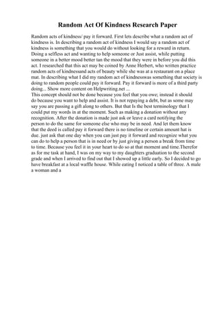 Random Act Of Kindness Research Paper
Random acts of kindness/ pay it forward. First lets describe what a random act of
kindness is. In describing a random act of kindness I would say a random act of
kindness is something that you would do without looking for a reward in return.
Doing a selfless act and wanting to help someone or Just assist, while putting
someone in a better mood better tan the mood that they were in before you did this
act. I researched that this act may be coined by Anne Herbert, who written practice
random acts of kindnessand acts of beauty while she was at a restaurant on a place
mat. In describing what I did my random act of kindnesswas something that society is
doing to random people could pay it forward. Pay it forward is more of a third party
doing... Show more content on Helpwriting.net ...
This concept should not be done because you feel that you owe; instead it should
do because you want to help and assist. It is not repaying a debt, but as some may
say you are passing a gift along to others. But that Is the best terminology that I
could put my words in at the moment. Such as making a donation without any
recognition. After the donation is made just ask or leave a card notifying the
person to do the same for someone else who may be in need. And let them know
that the deed is called pay it forward there is no timeline or certain amount hat is
due. just ask that one day when you can just pay it forward and recognize what you
can do to help a person that is in need or by just giving a person a break from time
to time. Because you feel it in your heart to do so at that moment and time.Therefor
as for me task at hand, I was on my way to my daughters graduation to the second
grade and when I arrived to find out that I showed up a little early. So I decided to go
have breakfast at a local waffle house. While eating I noticed a table of three. A male
a woman and a
 